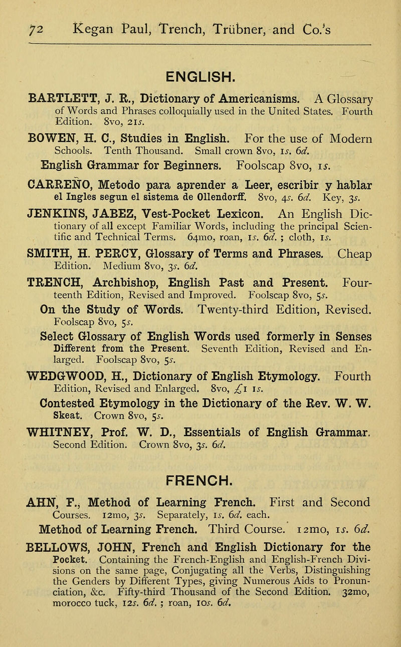 ENGLISH. BARTLETT, J. R., Dictionary of Americanisms. A Glossary of Words and Phrases colloquially used in the United States. Fourth Edition. 8vo, 2is. BOWEN, H. C, Studies in English. For the use of Modern Schools. Tenth Thousand. Small crown 8vo, is. 6d. English Grammar for Beginners. Foolscap Svo, is. CARRENO, Metodo para aprender a Leer, escribir y hablar el Ingles segun el sistema de Ollendorff. Svo, 4^. 6d. Key, 3^^. JENKINS, JABEZ, Vest-Pocket Lexicon. An English Dic- tionary of all except Familiar Words, including the principal Scien- tific and Technical Terms. 64mo, roan, is, 6d. ; cloth, is. SMITH, H. PERCY, Glossary of Terms and Phrases. Cheap Edition. Medium Svo, 3^. 6d. TRENCH, Archbishop, English Past and Present. Four- teenth Edition, Revised and Improved. Foolscap Svo, 5^-. On the Study of Words. Twenty-third Edition, Revised. Foolscap Svo, 5^. Select Glossary of English Words used formerly in Senses Different from the Present. Seventh Edition, Revised and En- larged. Foolscap Svo, 5^. WEDGWOOD, H., Dictionary of English Etymology. Fourth Edition, Revised and Enlarged. Svo, £i is. Contested Etymology in the Dictionary of the Rev. W. W. Skeat. Crown Svo, ^s. WHITNEY, Prof. W. D., Essentials of English Grammar. Second Edition. Crown Svo, 3^-. 6d. FRENCH. AHN, F., Method of Learning French. First and Second Courses. i2mo, 3^. Separately, i^. 6d. each. Method of Learning French. Third Course. 12mo, is. 6d. BELLOWS, JOHN, French and English Dictionary for the Pocket. Containing the French-English and English-French Divi- sions on the same page. Conjugating all the Verbs, Distinguishing the Genders by Different Types, giving Numerous Aids to Pronun- ciation, &c. Fifty-third Thousand of the Second Edition. 32mo, morocco tuck, 12s. 6d. ; roan, los. 6d,