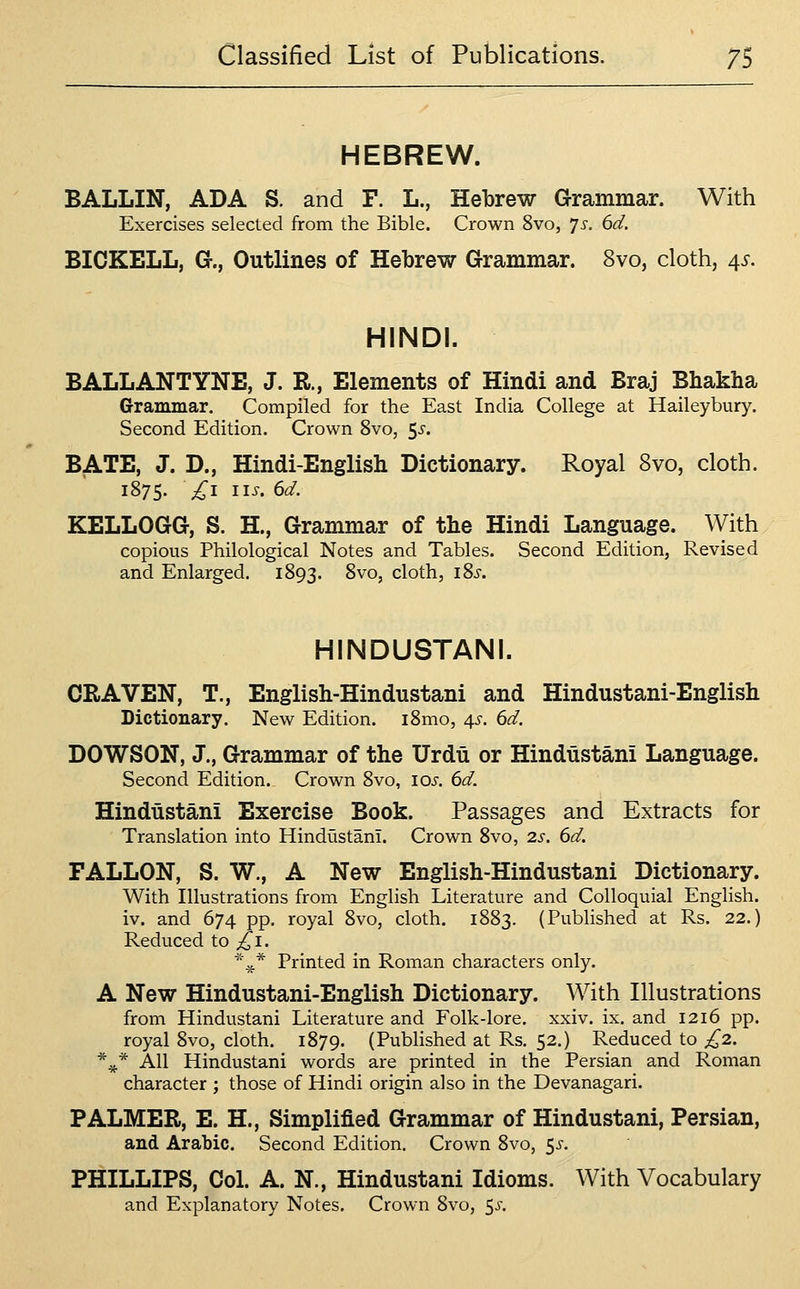 HEBREW. BALLIN, ADA S. and F. L., Hebrew Grammar. With Exercises selected from the Bible. Crown 8vo, ^s. 6d. BICKELL, G., Outlines of Hebrew Grammar. 8vo, cloth, 4^. HINDI. BALL ANT YNE, J. R., Elements of Hindi and Braj Bhakha Grammar. Compiled for the East India College at Haileybury. Second Edition. Crown 8vo, 5-^' BATE, J. D., Hindi-English Dictionary. Royal 8vo, cloth. 1875. £1 lis. 6d. KELLOGG, S. H., Grammar of the Hindi Language. With copious Philological Notes and Tables. Second Edition, Revised and Enlarged. 1893. ^^'^y cloth, i8i. HINDUSTANI. CRAVEN, T., English-Hindustani and Hindustani-English Dictionary. New Edition. i8mo, 4^^. 6d. DOWSON, J., Grammar of the Urdu or Hindustani Language. Second Edition. Crown 8vo, lOi-. 6d. Hindustani Exercise Book. Passages and Extracts for Translation into Hindustani. Crown 8vo, 2s. 6d. FALLON, S. W., A New English-Hindustani Dictionary. With Illustrations from English Literature and Colloquial English, iv. and 674 pp. royal 8vo, cloth. 1883. (Published at Rs. 22.) Reduced to ;!^i. ^\* Printed in Roman characters only. A New Hindustani-English Dictionary. With Illustrations from Hindustani Literature and Folk-lore. xxiv. ix. and 1216 pp. royal 8vo, cloth. 1879. (Published at Rs. 52.) Reduced to £2. *^* AH Hindustani words are printed in the Persian and Roman character ; those of Hindi origin also in the Devanagari. PALMER, E. H., Simplified Grammar of Hindustani, Persian, and Arabic. Second Edition. Crown 8vo, ^s. PHILLIPS, Col. A. N., Hindustani Idioms. With Vocabulary and Explanatory Notes. Crown 8vo, ^s.