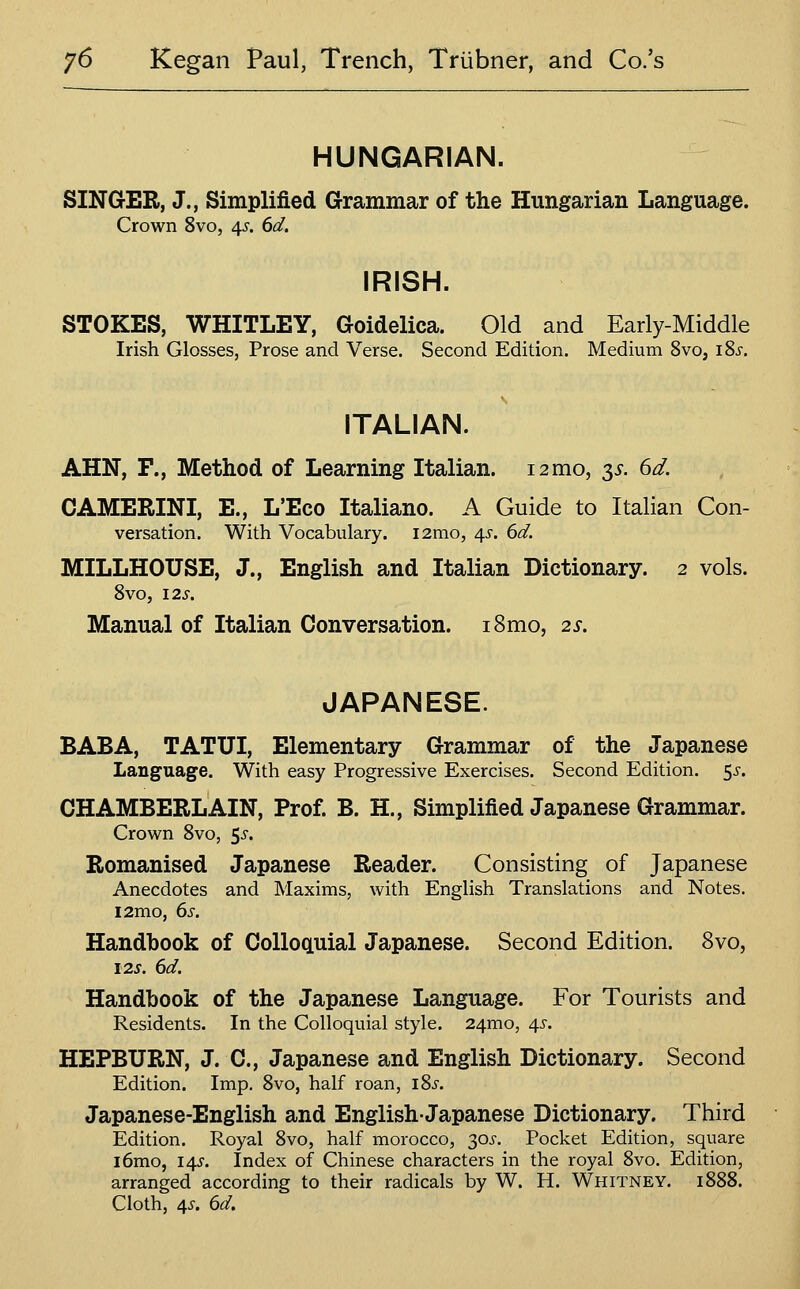 HUNGARIAN. SINGER, J., Simplified Grammar of the Hungarian Language. Crown 8vo, 4^'. (>d. IRISH. STOKES, WHITLEY, Goidelica. Old and Early-Middle Irish Glosses, Prose and Verse. Second Edition. Medium 8vo, iSj-. ITALIAN. AHN, F., Method of Learning Italian. 12 mo, 3^. 6^. CAMERINI, E., L'Eco Italiano. A Guide to Italian Con- versation. With Vocabulary. i2mo, 45-. 6^. MILLHOUSE, J., English and Italian Dictionary. 2 vols. 8vo, \2S. Manual of Italian Conversation. i8mo, 2s. JAPANESE. BABA, TATUI, Elementary Grammar of the Japanese Language. With easy Progressive Exercises. Second Edition, ^s. CHAMBERLAIN, Prof. B. H., Simplified Japanese Grammar. Crown 8vo, 5^. Romanised Japanese Reader. Consisting of Japanese Anecdotes and Maxims, with English Translations and Notes. i2mo, ds. Handbook of CoUoQLuial Japanese. Second Edition. Svo, I2J. ^d. Handbook of the Japanese Language. For Tourists and Residents. In the Colloquial style. 24mo, 4^-. HEPBURN, J. C, Japanese and English Dictionary. Second Edition. Imp. 8vo, half roan, i8j. Japanese-English and English-Japanese Dictionary. Third Edition. Royal Svo, half morocco, 305-. Pocket Edition, square i6mo, idfS. Index of Chinese characters in the royal Svo. Edition, arranged according to their radicals by W. H. Whitney. 18S8. Cloth, 4^. bd.