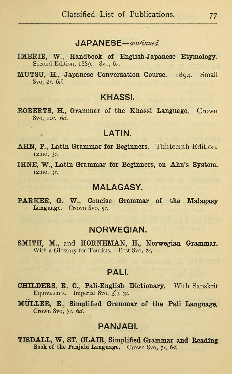 JAPAN ESE—continued. IMBRIE, W., Handbook of English-Japanese Etymology. Second Edition, 1889. 8vo, ds. MUTSU, H., Japanese Conversation Course. 1894. Small 8vo, 2.S. 6d. KHASSI. EGBERTS, H., Grammar of the Khassi Language. Crown Svo, I ox. 6d. LATIN. AHN, P., Latin Grammar for Beginners. Thirteenth Edition. i2mo, 3^'. IHNE, W., Latin Grammar for Beginners, on Ahn's System. l2mo, 3J-. MALAGASY. PARKER, G. W., Concise Grammar of the Malagasy Language. Crown Svo, 5^. NORWEGIAN. SMITH, M., and HORNEMAN, H., Norwegian Grammar. With a Glossary for Tourists. Post Svo, 2s, PALI. CHILDERS, R. C, Pali-English Dictionary. With Sanskrit Equivalents. Imperial Svo, £2, 35. MULLER, E., Simplified Grammar of the Pali Language. Crown Svo, js. 6d. PANJABI. TISDALL, W. ST. CLAIR, Simplified Grammar and Reading Book of the Panjabi Language. Crown Svo, p. 6d.