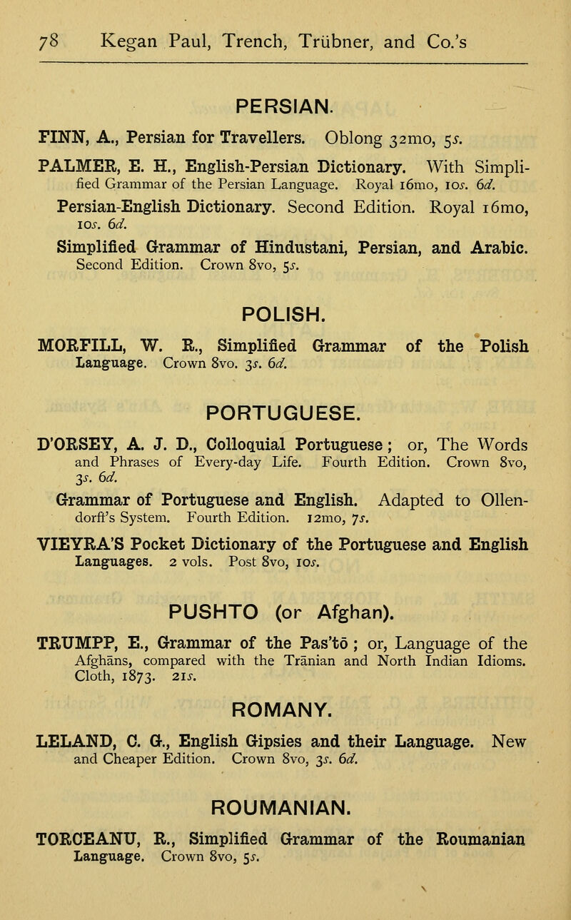 PERSIAN. FINN, A., Persian for Travellers. Oblong 3 2mo, 55-. PALMER, E. H., English-Persian Dictionary. With Simpli- fied Grammar of the Persian Language. Royal i6mo, I05'. 6d. Persian-English Dictionary. Second Edition. Royal i6mo, 10s. 6d. Simplified Grammar of Hindustani, Persian, and Arabic. Second Edition. Crown 8vo, ^s. POLISH. MORFILL, W. R., Simplified Grammar of the *Polish Language. Crown 8vo. ^s. 6d, PORTUGUESE. D'ORSEY, A. J. D., Colloauial Portuguese; or, The Words and Phrases of Every-day Life. Fourth Edition. Crown 8vo, 2s. 6d. Grammar of Portuguese and English. Adapted to Ollen- dorft's System. Fourth Edition. i2mo, 7^. VIEYRA'S Pocket Dictionary of the Portuguese and English Languages. 2 vols. Post 8vo, los. PUSHTO (or Afghan). TRUMPP, E., Grammar of the Pas'to; or, Language of the Afghans, compared with the Tranian and North Indian Idioms. Cloth, 1873. 2I5-. ROMANY. LELAND, C. G., English Gipsies and their Language. New and Cheaper Edition. Crown 8vo, 3J. 6d. ROUMANIAN. TORCEANU, R., Simplified Grammar of the Roumanian Language. Crown 8vo, 5^-.