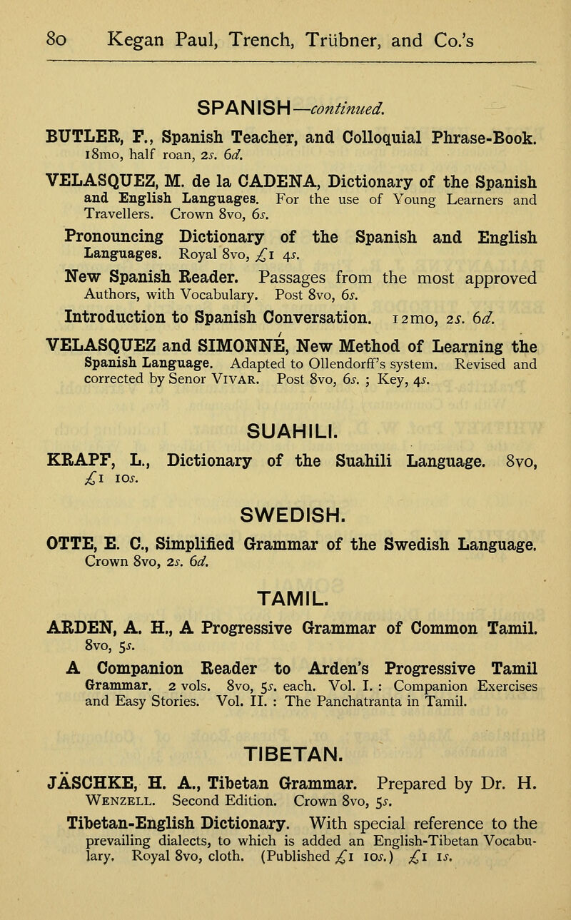 SPANISH —continued. BUTLER, F., Spanish Teacher, and Colloquial Phrase-Book. i8mo, half roan, is. 6d. VELASQUEZ, M. de la CADENA, Dictionary of the Spanish and English Languages. For the use of Young Learners and Travellers. Crown 8vo, 6s. Pronouncing Dictionary of the Spanish and English Languages. Royal 8vo, ^i 4^. New Spanish Reader. Passages from the most approved Authors, with Vocabulary. Post Svo, 6s. Introduction to Spanish Conversation. 12 mo, 2s. 6d. VELASQUEZ and SIMONNE, New Method of Learning the Spanish Language. Adapted to Ollendorff's system. Revised and corrected by Senor Vivar. Post Svo, 6s. ; Key, 4^-. SUAHILI. KRAPF, L., Dictionary of the Suahili Language. Svo, £1 10s. SWEDISH. OTTE, E. C, Simplified Grammar of the Swedish Language. Crown Svo, 2s. 6d. TAMIL. ARDEN, A. H., A Progressive Grammar of Common Tamil. Svo, 5^. A Companion Reader to Arden's Progressive Tamil Grammar. 2 vols. Svo, ^s. each. Vol. I. : Companion Exercises and Easy Stories. Vol. II. : The Panchatranta in Tamil. TIBETAN. JASCHKE, H. A., Tibetan Grammar. Prepared by Dr. H. Wenzell. Second Edition. Crown Svo, 5i-. Tibetan-English Dictionary. With special reference to the prevailing dialects, to which is added an English-Tibetan Vocabu- lary, Royal Svo, cloth. (Published ^i \os.) £1 is.