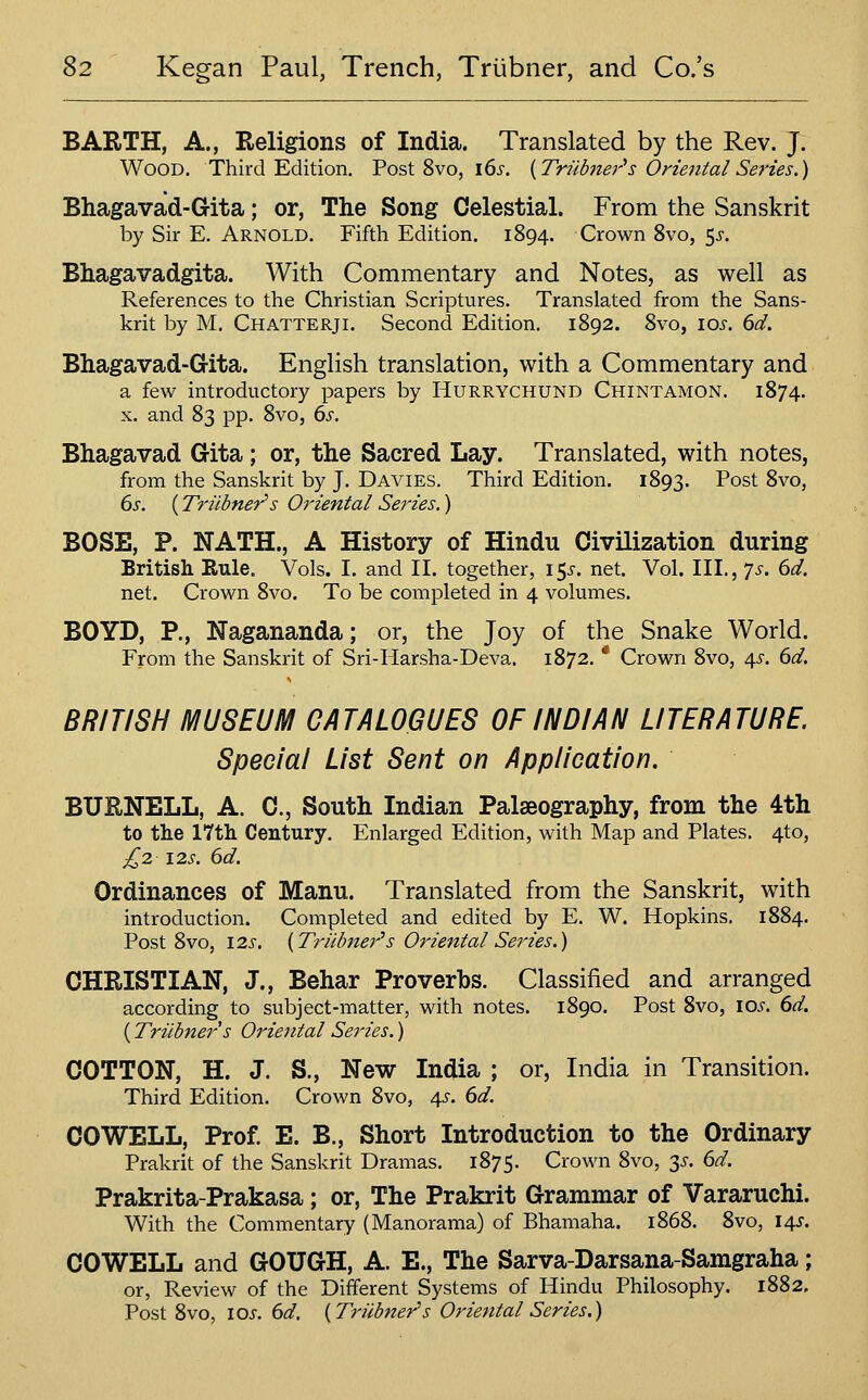 BABiTH, A., Religions of India. Translated by the Rev. J. Wood. Third Edition. Post 8vo, i6s. {Truhier''s Oriental Series.) Bhagavad-Gita; or, The Song Celestial. From the Sanskrit by Sir E. Arnold. Fifth Edition. 1894. Crown 8vo, 5i-. Bhagavadgita. With Commentary and Notes, as well as References to the Christian Scriptures. Translated from the Sans- krit by M. Chatterji. Second Edition. 1892. 8vo, \os. 6d. Bhagavad-Gita. English translation, with a Commentary and a few introductory papers by Hurrychund Chintamon. 1874. X. and 83 pp. 8vo, 6s. Bhagavad Gita; or, the Sacred Lay. Translated, with notes, from the Sanskrit by J. Davies. Third Edition. 1893. Post 8vo, 6s. (Triibner''s Oriental Series.) BOSE, P. NATH., A History of Hindu Civilization during British Rule. Vols. I. and II. together, i^s. net. Vol. III., ']s. 6d. net. Crown 8vo. To be completed in 4 volumes. BOYD, P., Nagananda; or, the Joy of the Snake World. From the Sanskrit of Sri-Harsha-Deva. 1872. * Crown 8vo, 45. 6d. BRITISH MUSEUM CATALOGUES OF INDIAN LITERATURE Special List Sent on Application. BUENELL, A. C, South Indian Palaeography, from the 4th to tlie 17th Century. Enlarged Edition, with Map and Plates. 4to, £2 12s. 6d. Ordinances of Manu. Translated from the Sanskrit, with introduction. Completed and edited by E. W. Hopkins. 1884. Post 8vo, 12s. {Triibner''s Oriental Series.) CHRISTIAN, J., Behar Proverbs. Classified and arranged according to subject-matter, with notes. 1890. Post 8vo, Yds. 6d. (Triibiters Oriental Series.) COTTON, H. J. S., New India ; or, India in Transition. Third Edition. Crown 8vo, 45-. 6d. COWELL, Prof E. B., Short Introduction to the Ordinary Prakrit of the Sanskrit Dramas. 1875. Crown 8vo, 3^-. 6d. Prakrita-Prakasa; or, The Prakrit Grammar of Vararuchi. With the Commentary (Manorama) of Bhamaha. 1868. 8vo, \/^. COWELL and GOUGH, A. E., The Sarva-Darsana-Samgraha; or, Review of the Different Systems of Hindu Philosophy. 1882. Post 8vo, \os. 6d. {Triibner's Oriental Series.)