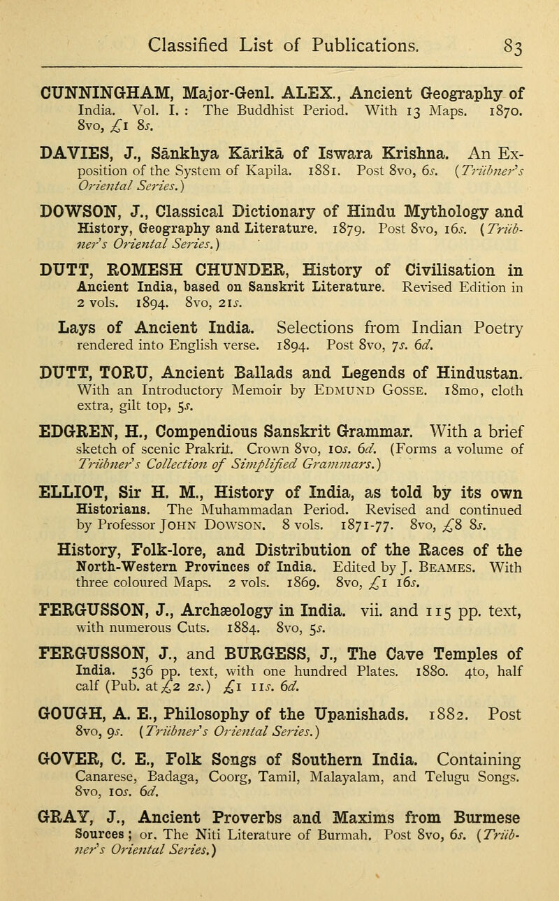 CUNNINGHAM, Major-Genl. ALEX., Ancient Geography of India. Vol. I. : The Buddhist Period. With 13 Maps. 1870. 8vo, £1 2>s. DA VIES, J., Sankhya Karika of Iswara Krishna. An Ex- position of the System of Kapila. 1881. Post 8vo, 6s. {Triibner''s Oriental Series.) DOWSON, J., Classical Dictionary of Hindu Mythology and History, Geography and Literature, 1879. Post 8vo, i6j-. {Triib- ners Oriental Series.) DUTT, ROMESH OHUNDER, History of Civilisation in Ancient India, based on Sanskrit Literature. Revised Edition in 2 vols. 1894. 8vo, 21 J. Lays of Ancient India, Selections from Indian Poetry rendered into English verse. 1894. Post 8vo, 7>r. dd. DUTT, TORU, Ancient Ballads and Legends of Hindustan. With an Introductory Memoir by Edmund Gosse. i8mo, cloth extra, gilt top, 5^. EDGBEN, H., Compendious Sanskrit Grammar. With a brief sketch of scenic Prakrijt. Crown 8vo, \os. 6d. (Forms a volume of Triibner s Collection of Simplified Grammars.) ELLIOT, Sir H. M., History of India, as told by its own Historians. The Muhammadan Period. Revised and continued by Professor John DowsoN. 8 vols. 1871-77. 8vo, ^8 8j-. History, Folk-lore, and Distribution of the Races of the Nortt-Western Provinces of India. Edited by J. Beames. With three coloured Maps. 2 vols. 1869. 8vo, £1 \6s. FERGUSSON, J., Archaeology in India, vii. and 115 pp. text, with numerous Cuts. 1884. 8vo, 5^-. FERGUSSON, J., and BURGESS, J., The Cave Temples of India. 536 pp. text, with one hundred Plates. 1880. 4to, half calf (Pub, 21 £2 2s.) £1 lis. 6d. GOUGH, A. E., Philosophy of the Upanishads. 1882. Post 8vo, gs. (Triibner s Oriental Series.) GOVER, C. E., Folk Songs of Southern India. Containing Canarese, Badaga, Coorg, Tamil, Malayalani, and Telugu Songs. 8vo, los. 6d. GRAY, J., Ancient Proverbs and Maxims from Burmese Sources; or. The Niti Literature of Burmah, Post 8vo, 6s. {Triib- 7ier's Oriental Series.)
