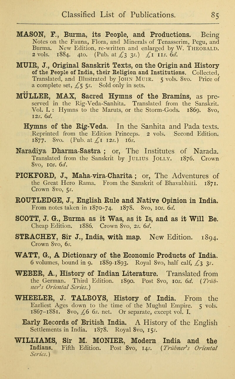 MASON, F., Burma, its People, and Productions. Being Notes on the Fauna, Flora, and Minerals of Tenasserim, Pegu, and Burma. New Edition, re-written and enlarged by W, Theobald. 2 vols. 1884. 4to. (Pub. at ^3 3j-.) £1 lis. 6d. MUIR, J., Original Sanskrit Texts, on the Origin and History of the People of India, their Religion and Institutions. Collected, Translated, and Illustrated by John Muir. 5 vols. 8vo. Price of a complete set, ^^5 ^s. Sold only in sets. MXJLLER, MAX, Sacred Hymns of the Bramins, as pre- served in the Rig-Veda-Sanhita. Translated from the Sanskrit. Vol. I. : Hymns to the Maruts, or the Storm-Gods. 1869. 8vo, 12s. 6d. Hymns of the Rig-Veda. In the Sanhita and Pada texts. Reprinted from the Edition Princeps. 2 vols. Second Edition. 1877. 8vo. (Pub. at ^i i2s.) i6s. Naradiya Dharma-Sastra ; or, The Institutes of Narada. Translated from the Sanskrit by Julius Jolly. 1876. Crown 8vo, I0J-. 6d. PICKFORD, J., Maha-vira-Charita ; or, The Adventures of the Great Hero Rama. From the Sanskrit of Bhavabhiiti. 1871. Crown 8vo, ^s. ROUTLEDGE, J., English Rule and Native Opinion in India. From notes taken in 1870-74. 1878. 8vo, los. 6d. SCOTT, J. G., Burma as it Was, as it Is, and as it Will Be. Cheap Edition. 1886. Crown 8vo, 2s. 6d. STRACHEY, Sir J., India, with map. New Edition. 1894. Crown 8vo, 6^, WATT, G., A Dictionary of the Economic Products of India. 6 volumes, bound in 9. 1889-1893. Royal 8vo, half calf, ^3 2,s. WEBER, A., History of Indian Literature. Translated from the German. Third Edition, 1890. Post 8vo, lOi-. 6d. {Triib- ner's Oriental Series.) WHEELER, J. TALBOYS, History of India. From the Earliest Ages down to the time of the IMughuI Empire. 5 vols. 1867-1881. 8vo, £(> 65. net. Or separate, except vol. I. Early Records of British India. A History of the Enghsh Settlements in India. 1878. Royal 8vo, 15^. WILLIAMS, Sir M. MONIER, Modern India and the Indians. Fifth Edition. Post 8vo, \^s. {Triibner's Oriental Series.)