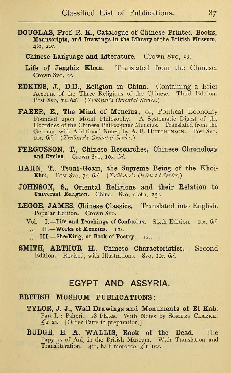 DOUGLAS, Prof. R. K., Catalogue of Chinese Printed Books, Manuscripts, and Drawings in tlie Library of the British Museum. 4tO, 20S. Chinese Language and Literature. Crown 8vo, 55-. Life of Jenghiz Khan. Translated from the Chinese. Crown 8vo, 5^-. EDKINS, J., D.D., Religion in China. Containing a Brief Account of the Three ReHgions of the Chinese. Third Edition. Post 8vo, ys. 6d. (Trudner's Oriental Series,) FABER, E., The Mind of Mencius; or, Political Economy Founded upon Moral Philosophy. A Systematic Digest of the Doctrines of the Chinese Philosopher Mencius. Translated from the German, with Additional Notes, by A. B. Hutchinson. Post 8vo, \Qs. 6d. [Triibners Oriental Series.) FERGrUSSON, T., Chinese Researches, Chinese Chronology and Cycles. Crown 8vo, los. 6d. HAHN, T., Tsuni-Goam, the Supreme Being of the Khoi- Khoi. Post 8vo, ys. 6d. (Trilbner's Orien 11 Series,) JOHNSON, S., Oriental Religions and their Relation to Universal Religion. China, 8vo, cloth, 25^-. LEGGE, JAMES, Chinese Classics. Translated into English. Popular Edition. Crown 8vo. Vol. I.—Life and Teachings of Confucius. Sixth Edition. 10s. 6d, ,, II.—Works of Mencius. 12s, ,, III.—She-King, or Book of Poetry. 12s. SMITH, ARTHUR H., Chinese Characteristics. Second Edition. Revised, with Illustrations. 8vo, los. 6d. EGYPT AND ASSYRIA. BRITISH MUSEUM PUBLICATIONS: TYLOR, J. J., Wall Drawings and Monuments of El Kab. Part I. : Paheri. 18 Plates. With Notes by Somers Clarke. ^2 2s. [Other Parts in preparation.] BUDGE, E. A. WALLIS, Book of the Dead. The Papyrus of Ani, in the British Museum. With Translation and Transliteration. 4to, half morocco, £i los.