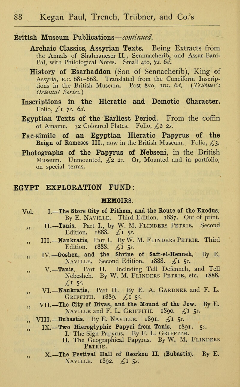 British Museum Publications—continued. Archaic Classics, Assyrian Texts. Being Extracts from the Annals of Shalmaneser II., Sennnacherib, and Assur-Bani- Pal, with Philological Notes. Small 4to, ^s. 6d. History of Esarhaddon (Son of Sennacherib), King of Assyria, B.C. 681-668. Translated from the Cuneiform Inscrip- tions in the British Museum. Post Svo, lox. 6d. {Triibner''s Oriental Series.) Inscriptions in the Hieratic and Demotic Character. Folio, £\ 7s. 6d. Egyptian Texts of the Earliest Period. From the coffin of Amamu. 32 Coloured Plates. Folio, £2 2s. Fac-simile of an Egyptian Hieratic Papyrus of the Eeign of Rameses III., now in the British Museum.. Folio, £'^. Photographs of the Papyrus of Nebseni, in the British Museum. Unmounted, £2 2s. Or, Mounted and in portfolio, on special terms. EGYPT EXPLORATION FUND: MEMOIRS. Vol. I.—The Store City of Pithom, and the Route of the Exodus. By E. Naville. Third Edition. 1887. Out of print. ,, II.—Tanis. Part I., by W. M. Flinders Petrie. Second Edition. 1888. £i 5^. ,, III.—Naukratis. Parti. By W. M. Flinders Petrie. Third Edition. 1888. £i 5^. j^ IV.—Goshen, and the Shrine of Saft-el-Henneh. By E. Naville. Second Edition. 1888. £1 ^s. ,, V.—Tanis. Part II. Including Tell Defenneh, and Tell Nebesheh. By W. M. Flinders Petrie, etc. 1888. £^ 5^. ,, VI.—Naukratis. Part II. By E. A. Gardner and F. L. Griffith. 1889. ^^i 5^. VII.—The City of Divas, and the Mound of the Jew. By E. Naville and F. L. Griffith. 1890. £1 5^. „ VIII.—Buhastis. By E. Naville. 1891. £1 S^- IX.—Two Hieroglyphic Papyri from Tanis. 1891. 5^^. I. The Sign Papyrus. By F. L. Griffith. II. The Geographical Papyrus, By W. M. Flinders Petrie. ,j X.—The Festival Hall of Osorkon II. (Buhastis). By E. Naville. 1892. £1 $s.
