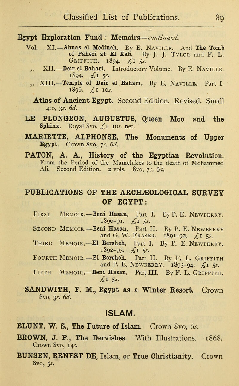 Egypt Exploration Fund : Memoirs—continued. Vol. XI.—Ahnas el Medineh. By E. Naville. And The Tomb of Paheri at El Kab. By J. J. Tylor and F. L. Griffith. 1894. £\ ^s. ,, XII.—Deir el Babari. Introductory Volume. By E. Naville. 1894. £i 5^' ,, XIII.—Temple of Deir el Babari. By E. Naville. Part I. 1896. £1 lOS. Atlas of Ancient Egypt. Second Edition. Revised. Small 4to, 3^. 6d. LE PLONGEON, AUGUSTUS, Queen Moo and the Spbinx. Royal 8vo, £1 los. net. MARIETTE, ALPHONSE, The Monuments of Upper Egypt. Crown 8vo, 7s. 6d. PATON, A. A., History of the Egyptian Revolution. From the Period of the Mamelukes to the death of Mohammed Ali. Second Edition. 2 vols. 8vo, ys. 6d. PUBLICATIONS OF THE ARCH^OLOGIOAL SURVEY OF EGYPT: First Memoir.—Beni Hasan. Part I. By P. E. Newberry. 1890-91. £1 ss. Second Memoir.—Beni Hasan. Part II. By P. E. Newberry and G. W. Fraser. 1891-92. £1 ^s. Third Memoir.—El Bersbeb. Part I. By P. E. Newberry. 1892-93- £i S^' Fourth Memoir.—El Bersbeb. Part II. By F. L. Griffith and P. E. Newberry. 1893-94. £1 ^s. Fifth Memoir.—Beni Hasan. Part III. By F. L. Griffith. SANDWITH, F. M., Egypt as a Winter Resort. Crown 8vo, 3^-. 6d. ISLAM. BLUNT, W. S., The Future of Islam. Crown 8vo, 6s. BROWN, J. P., The Dervishes. With Illustrations. 1868. Crown 8vo, 14^'. BUNSEN, ERNEST DE, Islam, or True Christianity. Crown 8vo, 5^.