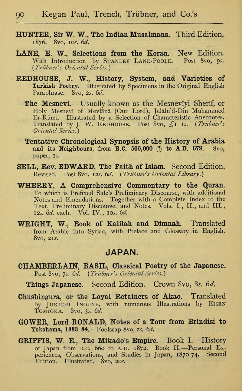 HUNTER, Sir W. W., The Indian Musalmans. Third Edition. 1876. 8vo, los. 6d. LANiS, E. W., Selections from the Koran. New Edition. With Introduction by Stanley Lane-Poole. Post Svo, 9^. (Triibner''s Oriental Series.) REDHOUSE, J. W., History, System, and Varieties of Turkish Poetry. Illustrated by Specimens in the Original English Paraphrase. Svo, 2.s. 6d. The Mesnevi. Usually known as the Mesneviyi Sherif, or Holy Mesnevi of Mevlana (Our Lord), Jelalu'd-Din Muhammed Er-Ruml. Illustrated by a Selection of Characteristic Anecdotes. Translated by J. W. Redhouse. Post Svo, ^l is. [Triibner's Oriental Series.) Tentative Chronological Synopsis of the History of Arabia and its Neighbours, from B.C. 500,000 (?) to A.D. 679. Svo, paper, is. SELL, Rev. EDWARD, The Faith of Islam. Second Edition, Revised. Post Svo, 12s, 6d. [Triibner's Oriental Library.) WHERRY, A Comprehensive Commentary to the Quran. To which is Prefixed Sale's Preliminary Discourse, with additional Notes and Emendations. Together with a Complete Index to the Text, Preliminary Discourse, and Notes. Vols. I., II., and III., I2s. 6d. each. Vol. IV., lOi-. 6d. WRIGHT, W., Book of Kalilah and Dimnah. Translated from Arabic into Syriac, with Preface and Glossary in English. Svo, 21 s. JAPAN. CHAMBERLAIN, BASIL, Classical Poetry of the Japanese. Post Svo, Ts, 6d. [Triibner's Oriental Series.) Things Japanese. Second Edition. Crown Svo, 85. 6d. Chushingura, or the Loyal Retainers of Akao. Translated by JUKiCHi Inouye, with numerous Illustrations by Eisen ToMiOKA. Svo, 3^-. 6d. GOWER, Lord RONALD, Notes of a Tour from Brindisi to Yokohama, 1883-84. Foolscap Svo, 2s. 6d. GRIFFIS, W. E., The Mikado's Empire. Book I.—History of Japan from B.C. 660 to A.D. 1872. Book II.—Personal Ex- periences, Observations, and Studies in Japan, 1S70-74. Second Edition. Illustrated. Svo, 20s.