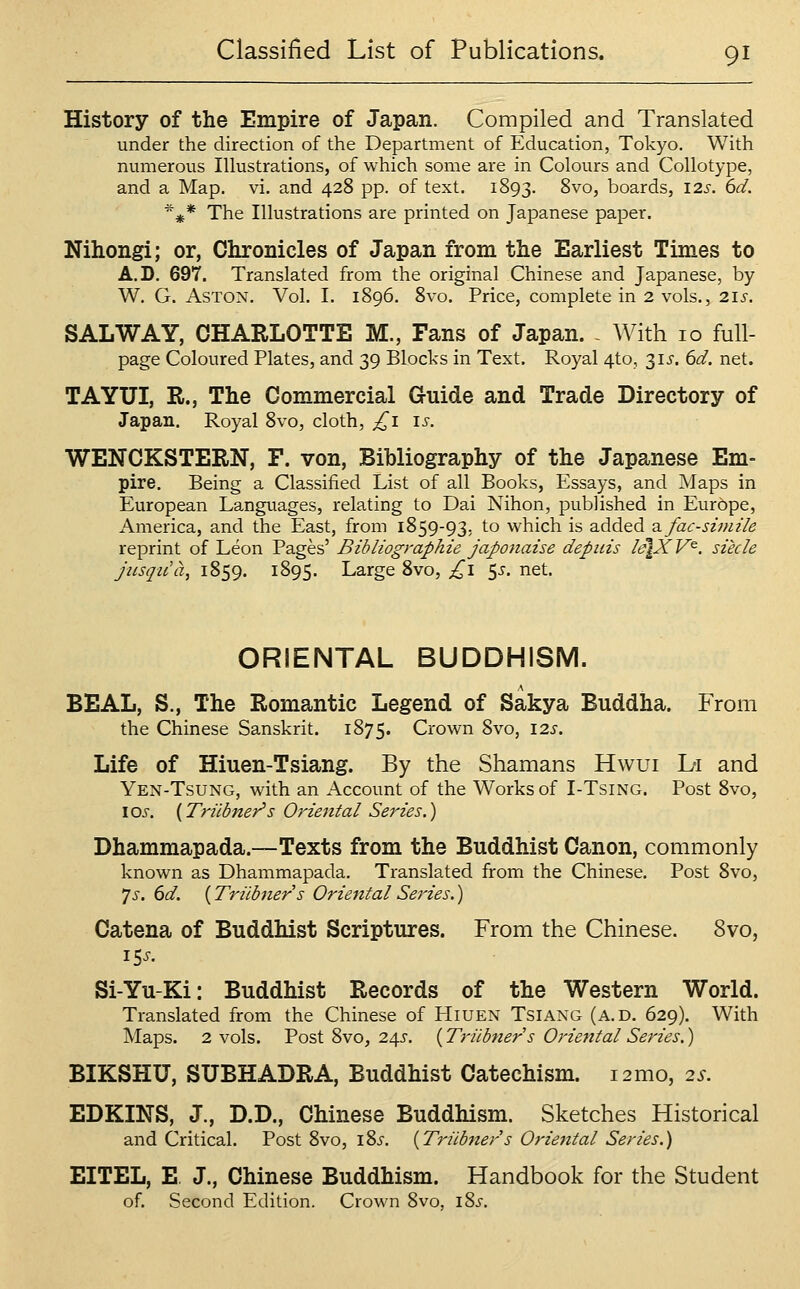 History of the Empire of Japan. Compiled and Translated under the direction of the Department of Education, Tokyo. With numerous Illustrations, of which some are in Colours and Collotype, and a Map. vi. and 428 pp. of text. 1893. ^'^'^j boards, I2s. 6d. *^* The Illustrations are printed on Japanese paper. Nihongi; or, Chronicles of Japan from the Earliest Times to A.D. 697. Translated from the original Chinese and Japanese, by W. G. Aston. Vol. I. 1896. 8vo. Price, complete in 2 vols., 21s. SALWAY, CHARLOTTE M., Fans of Japan. - With 10 full- page Coloured Plates, and 39 Blocks in Text. Royal 4to, 315'. 6d. net. TAYUI, R., The Commercial Guide and Trade Directory of Japan. Royal 8vo, cloth, ^i i^-. WENCKSTERN, F. von, Bibliography of the Japanese Em= pire. Being a Classified List of all Books, Essays, and Maps in European Languages, relating to Dai Nihon, published in Europe, America, and the East, from 1859-93, to which is added 2. fac-simile reprint of Leon Pages' Bibliographie japonaise depiiis /ejXV^. siede jusqicct, 1859. 1895. Large Svo, £1 ^s. net. ORIENTAL BUDDHISM. BEAL, S., The Romantic Legend of Sakya Buddha. From the Chinese Sanskrit. 1875. Crown Svo, 12s. Life of Hiuen-Tsiang. By the Shamans Hwui L-i and Yen-Tsung, with an Account of the Works of I-TsiNG. Post Svo, los. (Triibner's Oriental Series.) Dhammapada.—Texts from the Buddhist Canon, commonly known as Dhammapada. Translated from the Chinese. Post Svo, ']s. 6d. {Triibners Oriental Series.) Catena of Buddhist Scriptures. From the Chinese. Svo, i5i-. Si-Yu-Ki: Buddhist Records of the Western World. Translated from the Chinese of Hiuen Tsiang (a.d. 629). With iVIaps. 2 vols. Post Svo, 245. {Triibners OrietttalSeries.) BIKSHU, SUBHADRA, Buddhist Catechism. i2mo, 2s. EDKINS, J., D.D., Chinese Buddhism. Sketches Historical and Critical. Post Svo, i8i. {Triibners Oriental Series.) EITEL, E. J., Chinese Buddhism. Handbook for the Student of. Second Edition. Crown Svo, iSj.