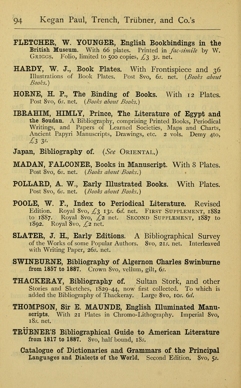 FLETCHER, W. YOUNGER, English Bookbindings in the British Museum. With 66 plates. Printed in facsimile by W. Gkiggs. Folio, limited to 500 copies, £'^ y. net. HARDY, W. J., Book Plates. With Frontispiece and 36 Illustrations of Book Plates. Post 8vo, 6i-. net. {Books about Books.) HORNE, H. P., The Binding of Books. With 12 Plates. Post 8vo, 6s. net. {Books abozit Books.) IBRAHIM, HIMLY, Prince, The Literature of Egypt and the Soudan. A Bibliography, comprising Printed Books, Periodical Writings, and Papers of Learned Societies, Maps and Charts, Ancient Papyri Manuscripts, Drawings, etc. 2 vols. Demy 4to, Japan, Bibliography of. {See Oriental.) MADAN, FALCONER, Books in Manuscript. With 8 Plates. Post 8vo, 6s. net. {Books about Books.) > POLLARD, A. W., Early Illustrated Books. With Plates. Post Svo, 6s. net. {Books about Books.) POOLE, W. F., Index to Periodical Literature. Revised Edition. Royal Svo, £'^ \y. 6d. net. First Supplement, 1882 to 1887. Royal Svo, £2. net. Second Supplement, 1S87 to 1892. Royal Svo, £z net. SLATER, J. H., Early Editions. A Bibliographical Survey of the Works of some Popular Authors. Svo, 2.1s. net. Interleaved with Writing Paper, 26s, net. SWINBURNE, Bibliography of Algernon Charles Swinburne from 1857 to 1887. Crown Svo, vellum, gilt, 6s. THACKERAY, Bibliography of. Sultan Stork, and other Stories and Sketches, 1829-44, now first collected. To which is added the Bibliography of Thackeray. Large Svo, los. 6d, THOMPSON, Sir E. MAUNDE, English Illuminated Manu- scripts. With 21 Plates in Chromo-Ivithography. Imperial Svo, iSj-. net. TRUBNER'S Bibliographical Guide to American Literature from 1817 to 1887. Svo, half bound, \%s. Catalogue of Dictionaries and Grammars of the Principal Languages and Dialects of the World, Second Edition. Svo, 5^.