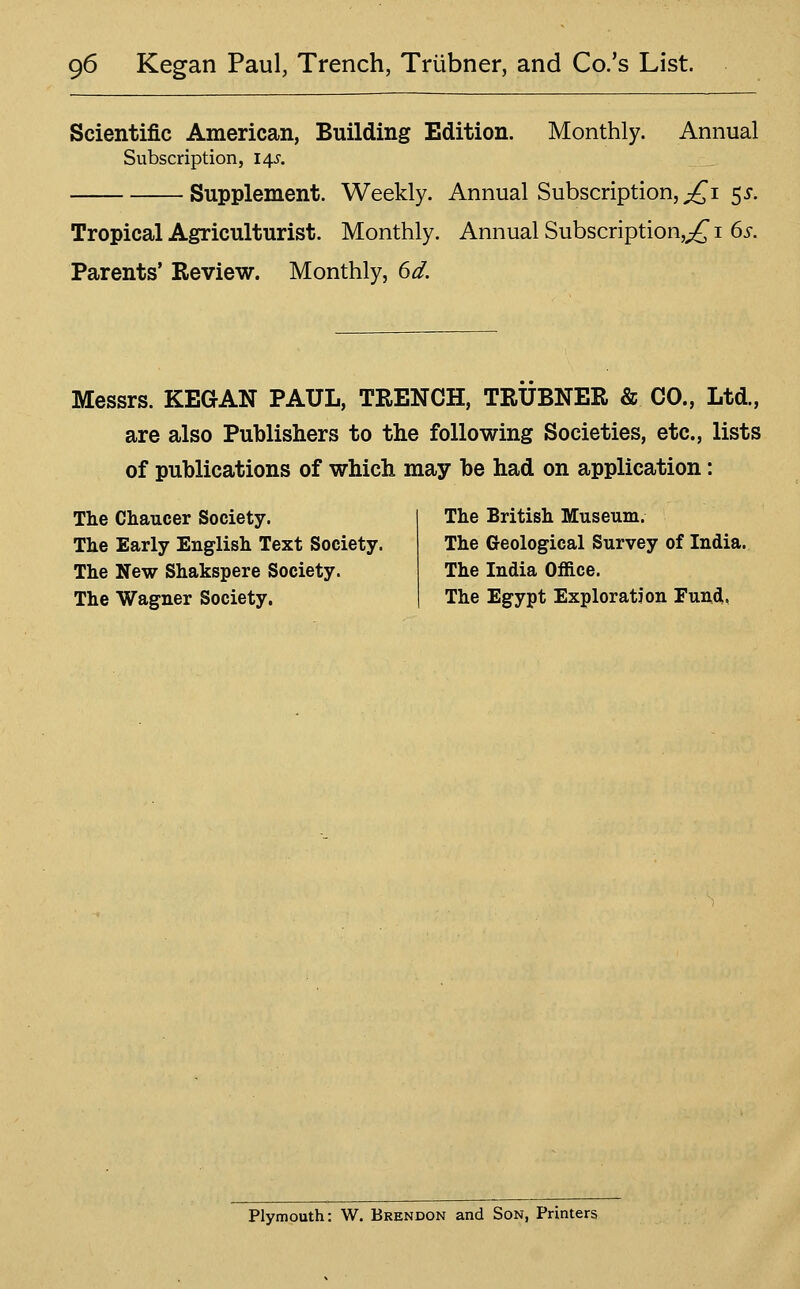 Scientific American, Building Edition. Monthly. Annual Subscription, 145'. Supplement. Weekly. Annual Subscription, ;£i 5j. Tropical Agriculturist. Monthly. Annual Subscription,;^ i 6^. Parents' Review. Monthly, 6^. Messrs. KEQAN PAUL, TRENCH, TRUBNER & CO., Ltd., are also Publishers to the following Societies, etc., lists of publications of which may be had on application: The Chaucer Society. The Early English Text Society. The New Shakspere Society. The Wagner Society. The British Museum. The Geological Survey of India. The India Office. The Egypt Exploration Fund, Plymouth: W. Brendon and Son, Printers