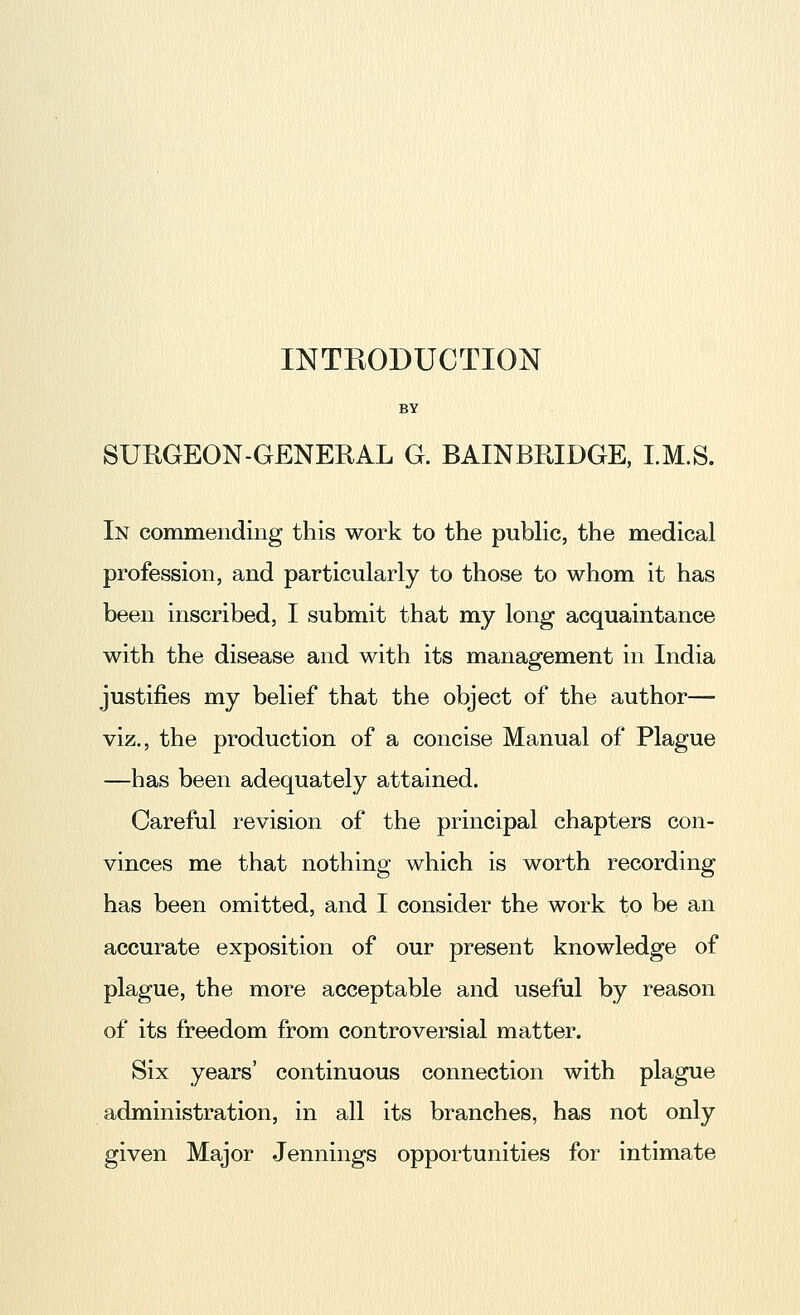 INTEODUCTION BY SUKGEON-GENERAL G. BAINBRIDGE, I.M.S. In commending this work to the pubhc, the medical profession, and particularly to those to whom it has been inscribed, I submit that my long acquaintance with the disease and with its management in India justifies my belief that the object of the author— viz., the production of a concise Manual of Plague —has been adequately attained. Careful revision of the principal chapters con- vinces me that nothing which is worth recording has been omitted, and I consider the work to be an accurate exposition of our present knowledge of plague, the more acceptable and useful by reason of its freedom from controversial matter. Six years' continuous connection with plague administration, in all its branches, has not only given Major Jennings opportunities for intimate