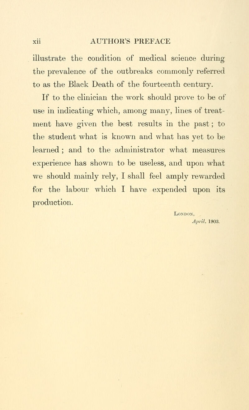 illustrate the condition of medical science during the prevalence of the outbreaks commonly referred to as the Black Death of the fourteenth century. If to the clinician the work should prove to be of use in indicating which, among many, lines of treat- ment have given the best results in the past; to the student what is known and what has yet to be learned ; and to the administrator what measures experience has shown to be useless, and upon what we should mainly rely, I shall feel amply rewarded for the labour which I have expended upon its production. London, April. 1903.