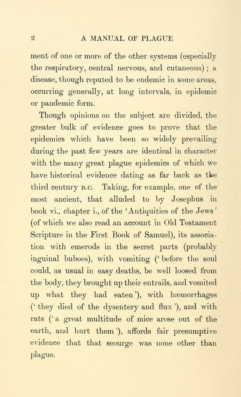 ment of one or more of the other systems (especially the respiratory, central nervous, and cutaneous); a disease, though reputed to be endemic in some areas, occurring generally, at long intervals, in epidemic or pandemic form. Though opinions on the subject are divided, the greater bulk of evidence goes to prove that the epidemics which have been so widely prevailing during the past few years are identical in character with the many great plague epidemics of which we have historical evidence dating as far back as the third century B.C. Taking, for example, one of the most ancient, that alluded to by Josephus in book vi., chapter i., of the 'Antiquities of the Jews' (of which we also read an account in Old Testament Scripture in the First Book of Samuel), its associa- tion with emerods in the secret parts (probably inguinal buboes), with vomiting (' before the soul could, as usual in easy deaths, be well loosed from the body, they brought up their entrails, and vomited up what they had eaten'), with haemorrhages (' they died of the dysentery and flux'), and with rats (' a great multitude of mice arose out of the earth, and hurt them'), affords fair presumptive evidence that that scourge was none other than plague.