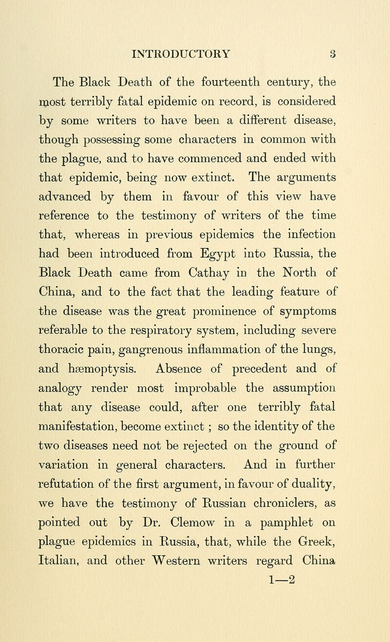 The Black Death of the fourteenth century, the most terribly fatal epidemic on record, is considered by some writers to have been a different disease, though possessing some characters in common with the plague, and to have commenced and ended with that epidemic, being now extinct. The arguments advanced by them in favour of this view have reference to the testimony of writers of the time that, whereas in previous epidemics the infection had been introduced from Egypt into Russia, the Black Death came from Cathay in the North of China, and to the fact that the leading feature of the disease was the great prominence of symptoms referable to the respiratory system, including severe thoracic pain, gangrenous inflammation of the lungs, and haemoptysis. Absence of precedent and of analogy render most improbable the assumption that any disease could, after one terribly fatal manifestation, become extinct ; so the identity of the two diseases need not be rejected on the ground of variation in general characters. And in further refutation of the first argument, in favour of duality, we have the testimony of Russian chroniclers, as pointed out by Dr. Clemow in a pamphlet on plague epidemics in Kussia, that, while the Greek, Italian, and other Western writers regard China 1—2