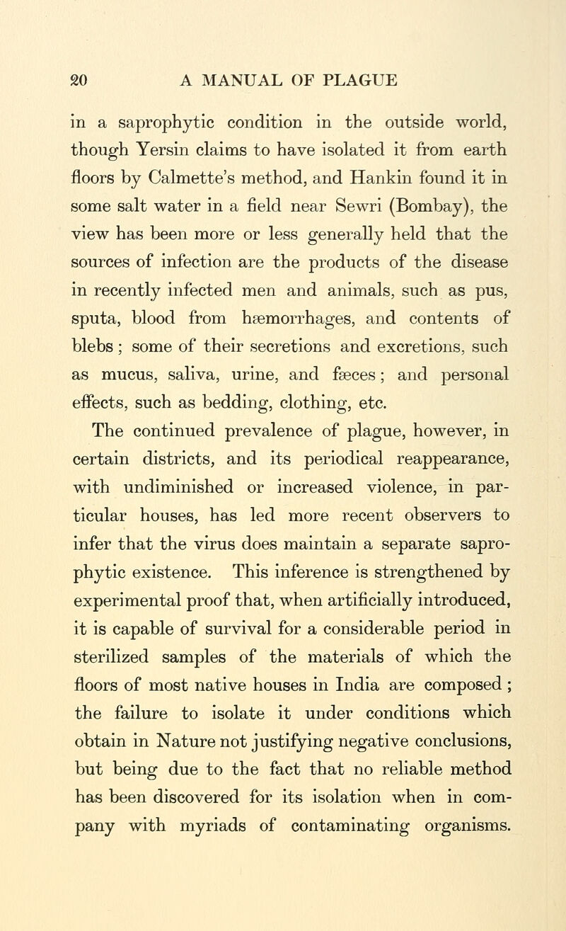 in a saprophytic condition in the outside world, though Yersin claims to have isolated it from earth floors by Calmette's method, and Hankin found it in some salt water in a field near Sewri (Bombay), the view has been more or less generally held that the sources of infection are the products of the disease in recently infected men and animals, such as pus, sputa, blood from hsemorrhages, and contents of blebs ; some of their secretions and excretions, such as mucus, saliva, urine, and fseces; and personal eifects, such as bedding, clothing, etc. The continued prevalence of plague, however, in certain districts, and its periodical reappearance, with undiminished or increased violence, in par- ticular houses, has led more recent observers to infer that the virus does maintain a separate sapro- phytic existence. This inference is strengthened by experimental proof that, when artificially introduced, it is capable of survival for a considerable period in sterilized samples of the materials of which the floors of most native houses in India are composed ; the failure to isolate it under conditions which obtain in Nature not justifying negative conclusions, but being due to the fact that no reliable method has been discovered for its isolation when in com- pany with myriads of contaminating organisms.