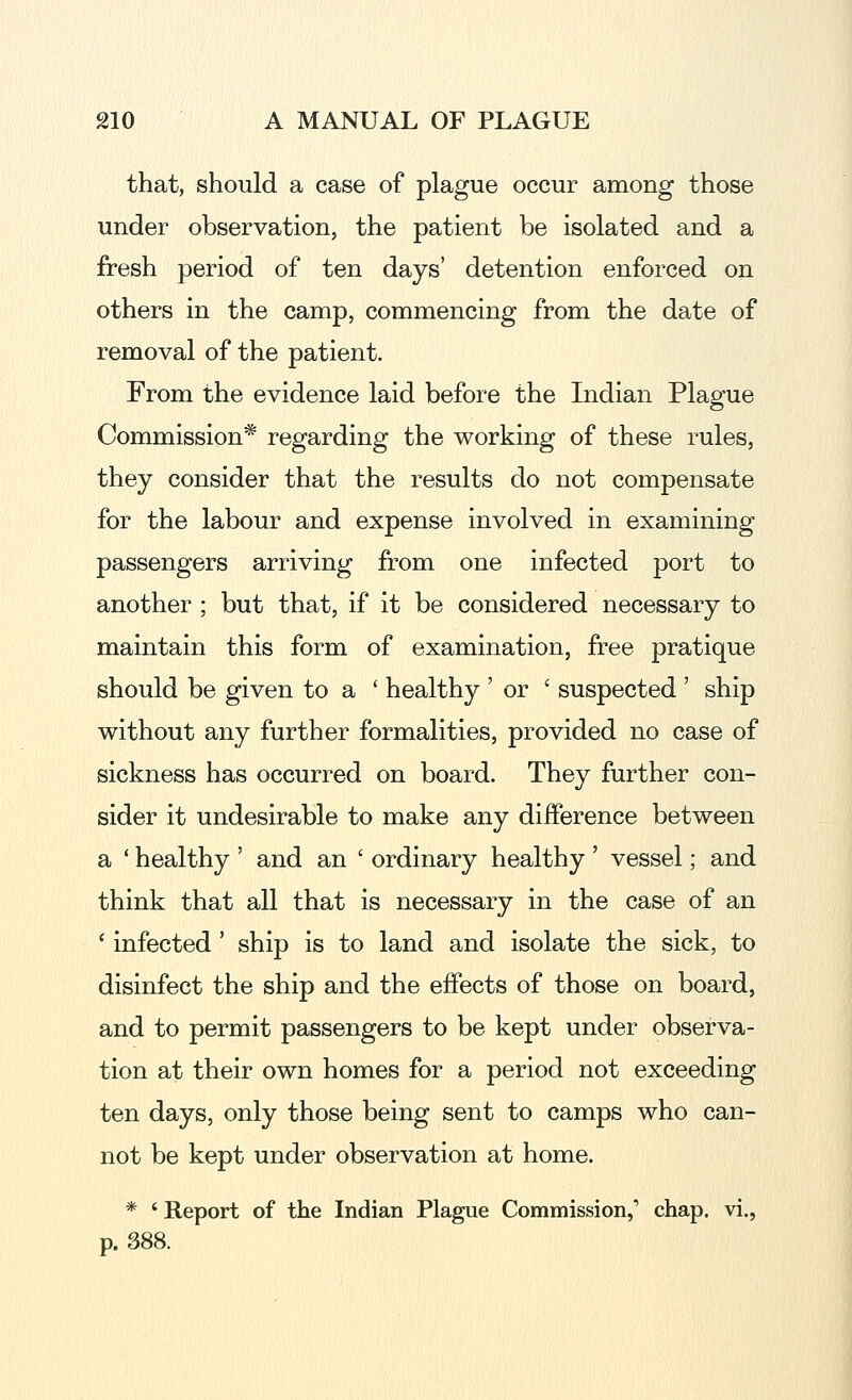 that, should a case of plague occur among those under observation, the patient be isolated and a fresh period of ten days' detention enforced on others in the camp, commencing from the date of removal of the patient. From the evidence laid before the Indian Plague Commission* regarding the working of these rules, they consider that the results do not compensate for the labour and expense involved in examining passengers arriving from one infected port to another ; but that, if it be considered necessary to maintain this form of examination, free pratique should be given to a ' healthy ' or ' suspected ' ship without any further formalities, provided no case of sickness has occurred on board. They further con- sider it undesirable to make any difference between a ' healthy ' and an ' ordinary healthy ' vessel; and think that all that is necessary in the case of an ' infected' ship is to land and isolate the sick, to disinfect the ship and the effects of those on board, and to permit passengers to be kept under observa- tion at their own homes for a period not exceeding ten days, only those being sent to camps who can- not be kept under observation at home. * ' Report of the Indian Plague Commission,' chap, vi., p. 388.