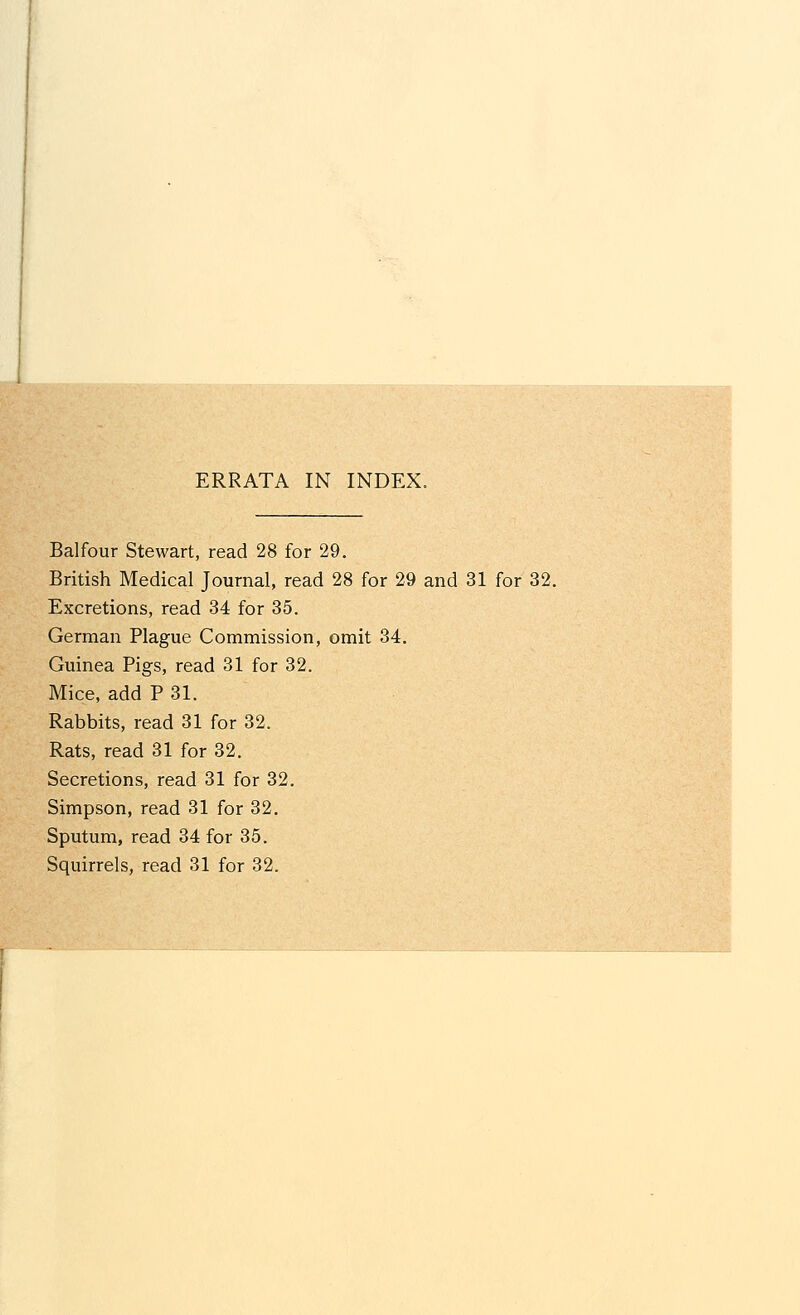 Balfour Stewart, read 28 for 29. British Medical Journal, read 28 for 29 and 31 for 32. Excretions, read 34 for 35. German Plague Commission, omit 34. Guinea Pigs, read 31 for 32. Mice, add P 31. Rabbits, read 31 for 32. Rats, read 31 for 32. Secretions, read 31 for 32. Simpson, read 31 for 32. Sputum, read 34 for 35. Squirrels, read 31 for 32.