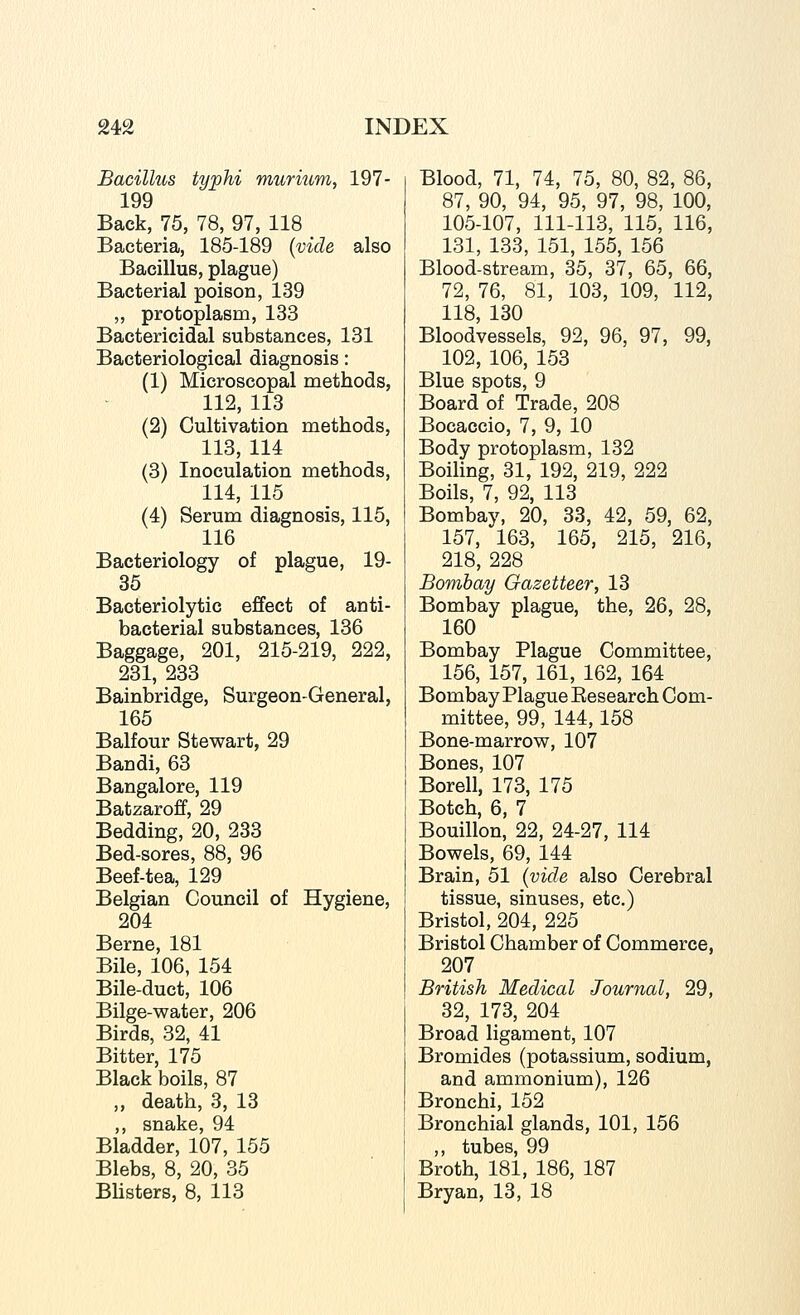 Bacillus typhi murium, 197- 199 Back, 75, 78, 97, 118 Bacteria, 185-189 {vide also Bacillus, plague) Bacterial poison, 139 „ protoplasm, 133 Bactericidal substances, 131 Bacteriological diagnosis: (1) Microscopal methods, 112, 113 (2) Cultivation methods, 113, 114 (3) Inoculation methods, 114, 115 (4) Serum diagnosis, 115, 116 Bacteriology of plague, 19- 35 Bacteriolytic effect of anti- bacterial substances, 136 Baggage, 201, 215-219, 222, 231, 233 Bainbridge, Surgeon-General, 165 Balfour Stewart, 29 Bandi, 63 Bangalore, 119 Batzaroff, 29 Bedding, 20, 233 Bed-sores, 88, 96 Beef-tea, 129 Belgian Council of Hygiene, 204 Berne, 181 Bile, 106, 154 Bile-duct, 106 Bilge-water, 206 Birds, 32, 41 Bitter, 175 Black boils, 87 ,, death, 3, 13 ,, snake, 94 Bladder, 107, 155 Blebs, 8, 20, 35 Bhsters, 8, 113 Blood, 71, 74, 75, 80, 82, 86, 87, 90, 94, 95, 97, 98, 100, 105-107, 111-113, 115, 116, 131, 133, 151, 155, 156 Blood-stream, 35, 37, 65, 66, 72, 76, 81, 103, 109, 112, 118, 130 Bloodvessels, 92, 96, 97, 99, 102, 106, 153 Blue spots, 9 Board of Trade, 208 Bocaccio, 7, 9, 10 Body protoplasm, 132 Boiling, 31, 192, 219, 222 Boils, 7, 92, 113 Bombay, 20, 33, 42, 59, 62, 157, 163, 165, 215, 216, 218, 228 Bombay Gazetteer, 13 Bombay plague, the, 26, 28, 160 Bombay Plague Committee, 156, 157, 161, 162, 164 Bombay Plague Eesearch Com- mittee, 99, 144,158 Bone-marrow, 107 Bones, 107 Borell, 173, 175 Botch, 6, 7 Bouillon, 22, 24-27, 114 Bowels, 69, 144 Brain, 51 {vide also Cerebral tissue, sinuses, etc.) Bristol, 204, 225 Bristol Chamber of Commerce, 207 British Medical Journal, 29, 32, 173, 204 Broad ligament, 107 Bromides (potassium, sodium, and ammonium), 126 Bronchi, 152 Bronchial glands, 101, 156 ,, tubes, 99 Broth, 181, 186, 187 Bryan, 13, 18