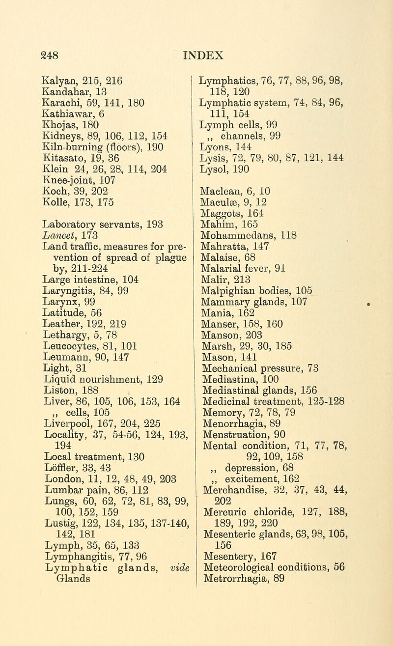 Kalyan, 215, 216 Kandahar, 13 Karachi, 59, 141, 180 Kathiawar, 6 Khojas, 180 Kidneys, 89, 106, 112, 154 Kiln-burning (floors), 190 Kitasato, 19, 36 Klein 24, 26, 28, 114, 204 Knee-joint, 107 Koch, 39, 202 Kolle, 173, 175 Laboratory servants, 193 Lancet, 173 Land traffic, measures for pre- vention of spread of plague by, 211-224 Large intestine, 104 Laryngitis, 84, 99 Larynx, 99 Latitude, 56 Leather, 192, 219 Lethargy, 5, 78 Leucocytes, 81, 101 Leumann, 90, 147 Light, 31 Liquid nourishment, 129 Liston, 188 Liver, 86, 105, 106, 153, 164 ,, cells, 105 Liverpool, 167, 204, 225 Locality, 37, 54-56, 124, 193, 194 Local treatment, 130 Loffler, 33, 43 London, 11, 12, 48, 49, 203 Lumbar pain, 86, 112 Lungs, 60, 62, 72, 81, 83, 99, 100, 152, 159 Lustig, 122, 134, 135,137-140, 142, 181 Lymph, 35, 65, 133 Lymphangitis, 77, 96 Lymphatic glands, vide Glands Lymphatics, 76, 77, 88, 96, 98, 118, 120 Lymphatic system, 74, 84, 96, 111, 154 Lymph cells, 99 ,, channels, 99 Lyons, 144 Lysis, 72, 79, 80, 87, 121, 144 Lysol, 190 Maclean, 6, 10 Maculae, 9, 12 Maggots, 164 Mahim, 165 Mohammedans, 118 Mahratta, 147 Malaise, 68 Malarial fever, 91 Malir, 213 Malpighian bodies, 105 Mammary glands, 107 Mania, 162 Manser, 158, 160 Manson, 203 Marsh, 29, 30, 185 Mason, 141 Mechanical pressure, 73 Mediastina, 100 Mediastinal glands, 156 Medicinal treatment, 125-128 Memory, 72, 78, 79 Menorrhagia, 89 Menstruation, 90 Mental condition, 71, 77, 78, 92,109, 158 ,, depression, 68 ,, excitement, 162 Merchandise, 32, 37, 43, 44, 202 Mercuric chloride, 127, 188, 189, 192, 220 Mesenteric glands, 63, 98, 105, 156 Mesentery, 167 Meteorological conditions, 56 Metrorrhagia, 89