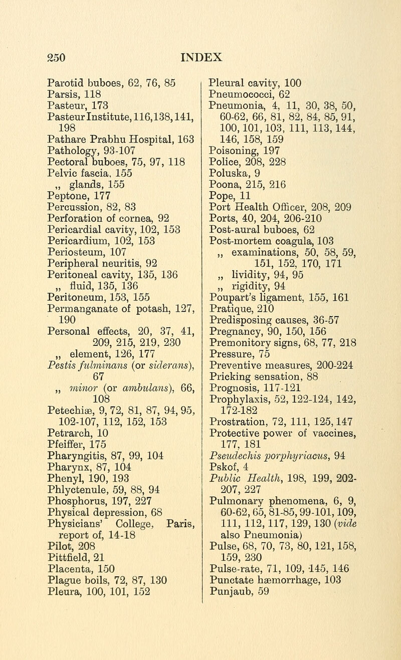 Parotid buboes, 62, 76, 85 Parsis, 118 Pasteur, 173 Pasteur Institute, 116,138,141, 198 Pathare Prabhu Hospital, 163 Pathology, 93-107 Pectoral buboes, 75, 97, 118 Pelvic fascia, 155 „ glaruds, 155 Peptone, 177 Percussion, 82, 83 Perforation of cornea, 92 Pericardial cavity, 102, 158 Pericardium, 102, 153 Periosteum, 107 Peripheral neuritis, 92 Peritoneal cavity, 135, 136 „ fluid, 135, 136 Peritoneum, 153, 155 Permanganate of potash, 127, 190 Personal effects, 20, 37, 41, 209, 215, 219, 230 „ element, 126, 177 Pestis fuhninans (or siderans), 67 „ viiinor (or amhulans), 66, 108 Petechia, 9, 72, 81, 87, 94, 95, 102-107, 112, 152, 153 Petrarch, 10 Pfeiffer, 175 Pharyngitis, 87, 99, 104 Pharynx, 87, 104 Phenyl, 190, 193 Phlyctenule, 59, 88, 94 Phosphorus, 197, 227 Physical depression, 68 Physicians' College, Paris, report of, 14-18 Pilot, 208 Pittfield, 21 Placenta, 150 Plague boils, 72, 87, 130 Pleura, 100, 101, 152 Pleural cavity, 100 Pneumococci, 62 Pneumonia, 4, 11, 30, 38, 50, 60-62, 66, 81, 82, 84, 85, 91, 100,101,103, 111, 113,144, 146, 158, 159 Poisoning, 197 Police, 208, 228 Poluska, 9 Poona, 215, 216 Pope, 11 Port Health Officer, 208, 209 Ports, 40, 204, 206-210 Post-aural buboes, 62 Post-mortem coagula, 103 „ examinations, 50, 58, 59, 151, 152, 170, 171 „ lividity, 94, 95 „ rigidity, 94 Poupart's ligament, 155, 161 Pratique, 210 Predisposing causes, 36-57 Pregnancy, 90, 150, 156 Premonitory signs, 68, 77, 218 Pressure, 75 Preventive measures, 200-224 Pricking sensation, 88 Prognosis, 117-121 Prophylaxis, 52,122-124, 142, 172-182 Prostration, 72, 111, 125,147 Protective power of vaccines, 177, 181 Pseuclechis porphyriacus, 94 Pskof, 4 Public Health, 198, 199, 202- 207, 227 Pulmonary phenomena, 6, 9, 60-62, 65, 81-85,99-101,109, 111, 112,117, 129,130 {vide also Pneumonia) Pulse, 68, 70, 73, 80,121,158, 159, 230 Pulse-rate, 71, 109, 145, 146 Punctate haemorrhage, 103 Punjaub, 59