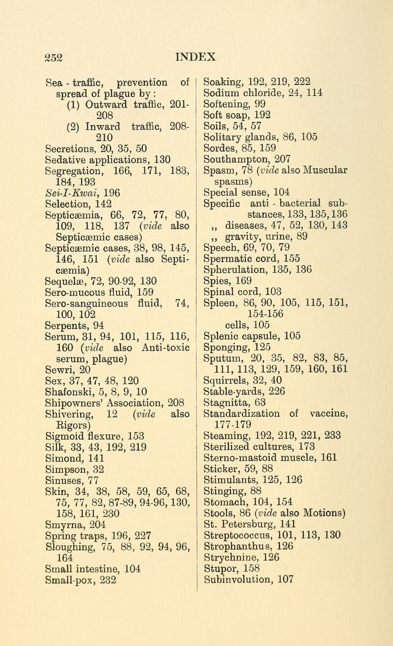 Sea - traffic, prevention of spread of plague by : (1) Outward traffic, 201- 208 (2) Inward traffic, 208- 210 Secretions, 20, 35, 50 Sedative applications, 130 Segregation, 166, 171, 183, 184, 193 Sei-I-Kivai, 196 Selection, 142 Septicemia, 66, 72, 77, 80, 109, 118, 137 (vide also Septicaemic cases) Septicaemic cases, 38, 98, 145, 146, 151 {vide also Septi- caemia) Sequelge, 72, 90-92, 130 Sero-mucous fluid, 159 Sero-sanguineous fluid, 74, 100, 102 Serpents, 94 Serum, 31, 94, 101, 115, 116, 160 {vide also Anti-toxic serum, plague) Sewri, 20 Sex, 37, 47, 48, 120 Shafonski, 5, 8, 9, 10 Shipowners' Association, 208 Shivering, 12 {vide also Eigors) Sigmoid flexure, 153 Silk, 33, 43, 192, 219 Simond, 141 Simpson, 32 Sinuses, 77 Skin, 34, 38, 58, 59, 65, 68, 75, 77, 82, 87-89, 94-96,130, 158, 161, 230 Smyrna, 204 Spring traps, 196, 227 Sloughing, 75, 88, 92, 94, 96, 164 Small intestine, 104 Small-pox, 232 Soaking, 192, 219, 222 Sodium chloride, 24, 114 Softening, 99 Soft soap, 192 Soils, 54, 57 Solitary glands, 86, 105 Sordes, 85, 159 Southampton, 207 Spasm, 78 (wtZe also Muscular spasms) Special sense, 104 Specific anti - bacterial sub- stances, 133,135,136 „ diseases, 47, 52, 130, 143 ,, gravity, urine, 89 Speech, 69, 70, 79 Spermatic cord, 155 Spherulation, 135, 136 Spies, 169 Spinal cord, 103 Spleen, 86, 90, 105, 115, 151, 154-156 cells, 105 Splenic capsule, 105 Sponging, 125 Sputum, 20, 35, 82, 83, 85, 111, 113, 129, 159, 160, 161 Squirrels, 32, 40 Stable-yards, 226 Stagnitta, 63 Standardization of vaccine, 177-179 Steaming, 192, 219, 221, 233 Sterilized cultures, 173 Sterno-mastoid muscle, 161 Sticker, 59, 88 Stimulants, 125, 126 Stinging, 88 Stomach, 104, 154 Stools, 86 {vide also Motions) St. Petersburg, 141 Streptococcus, 101, 113, 130 Strophanthus, 126 Strychnine, 126 Stupor, 158 Subinvolution, 107