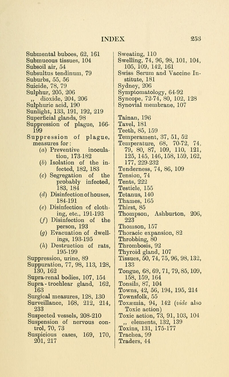 Submental buboes, 62, 161 Submucous tissues, 104 Subsoil air, 54 Subsultus tendinum, 79 Suburbs, 55, 56 Suicide, 78, 79 Sulphur, 205, 206 ,, dioxide, 204, 206 Sulphuric acid, 190 Sunlight, 133, 191, 192, 219 Superficial glands, 98 Suppression of plague, 166- 199 Suppression of plague, measures for: (a) Preventive inocula- tion, 173-182 (6) Isolation of the in- fected, 182, 183 (c) Segregation of the probably infected, 183, 184 (d) Disinfection of houses, 184-191 (e) Disinfection of cloth- ing, etc., 191-193 (/) Disinfection of the person, 193 (g) Evacuation of dwell- ings, 193-195 (h) Destruction of rats, 195-199 Suppression, urine, 89 Suppuration, 77, 98, 113, 128, 130, 162 Supra-renal bodies, 107, 154 Supra - trochlear gland, 162, 163 Surgical measures, 128, 130 Surveillance, 168, 212, 214, 233 Suspected vessels, 208-210 Suspension of nervous con- trol, 70, 73 Suspicious cases, 169, 170, 201, 217 Sweating, 110 SweUing, 74, 96, 98, 101, 104, 105, 109, 142, 161 Swiss Serum and Vaccine In- stitute, 181 Sydney, 206 Symptomatology, 64-92 Syncope, 72-74, 80, 102, 128 Synovial membrane, 107 Tainan, 196 Tavel, 181 Teeth, 85, 159 Temperament, 37, 51, 52 Temperature, 68, 70-72, 74, 79, 80, 87, 109, 110, 121, 125, 145, 146,158,159, 162, 177, 229-232 Tenderness, 74, 86, 109 Tension, 74 Tents, 222 Testicle, 155 Tetanus, 140 Thames, 165 Thirst, 85 Thompson, Ashburton, 206, 223 Thomson, 157 Thoracic expansion, 82 Throbbing, 80 Thrombosis, 92 Thyroid gland, 107 Tissues, 50, 74, 75,96, 98,132, 133 Tongue, 68, 69, 71, 79,85,109, 158, 159, 164 Tonsils, 87, 104 Towns, 42, 56, 194, 195, 214 Townsfolk, 55 Toxaemia, 94, 142 [vide also Toxic action) Toxic action, 73, 91,103, 104 ,, elements, 132, 139 Toxins, 131, 175-177 Trachea, 99 Traders, 44