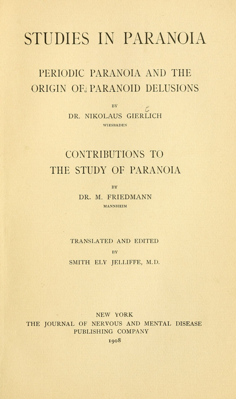 STUDIES IN PARANOIA PERIODIC PARANOIA AND THE ORIGIN ORj PARANOID DELUSIONS BY DR. NIKOLAUS GIERLICH WIESBADEN CONTRIBUTIONS TO THE STUDY OF PARANOIA BY DR. M. FRIEDMANN MANNHEIM TRANSLATED AND EDITED BY SMITH ELY JELLIFFE, M.D. NEW YORK THE JOURNAL OF NERVOUS AND MENTAL DISEASE PUBLISHING COMPANY 1908