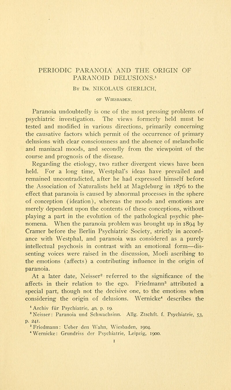 PERIODIC PARANOIA AND THE ORIGIN OF PARANOID DELUSIONS.^ By Dr. NIKOLAUS GIERLICH, OF Wiesbaden. Paranoia undoubtedly is one of the most pressing problems of psychiatric investigation. The views formerly held must be tested and modified in various directions, primarily concerning the causative factors which permit of the occurrence of primary delusions with clear consciousness and the absence of melancholic and maniacal moods, and secondly from the viewpoint of the course and prognosis of the disease. Regarding the etiology, two rather divergent views have been held. For a long time, Westphal's ideas have prevailed and remained uncontradicted, after he had expressed himself before the Association of Naturalists held at Magdeburg in 1876 to the effect that paranoia is caused by abnormal processes in the sphere of conception (ideation), whereas the moods and emotions are merely dependent upon the contents of these conceptions, without playing a part in the evolution of the pathological psychic phe- nomena. When the paranoia problem was brought up in 1894 by Cramer before the Berlin Psychiatric Society, strictly in accord- ance with Westphal, and paranoia was considered as a purely intellectual psychosis in contrast with an emotional form—dis- senting voices were raised in the discussion, Moeli ascribing to the emotions (afifects) a contributing influence in the origin of paranoia. At a later date, Neisser- referred to the significance of the affects in their relation to the ego. Friedmann^ attributed a special part, though not the decisive one, to the emotions when considering the origin of delusions. Wernicke* describes the ^ Archiv f iir Psychiatric, 40, p. 19. ^ Neisser: Paranoia und Schwachsinn. Allg. Ztschft. f. Psychiatric, 53, p. 241. ^ Friedmann: Ueber den Wahn, Wiesbaden, 1904. * Wernicke: Grundriss der Psychiatric, Leipzig, 1900.