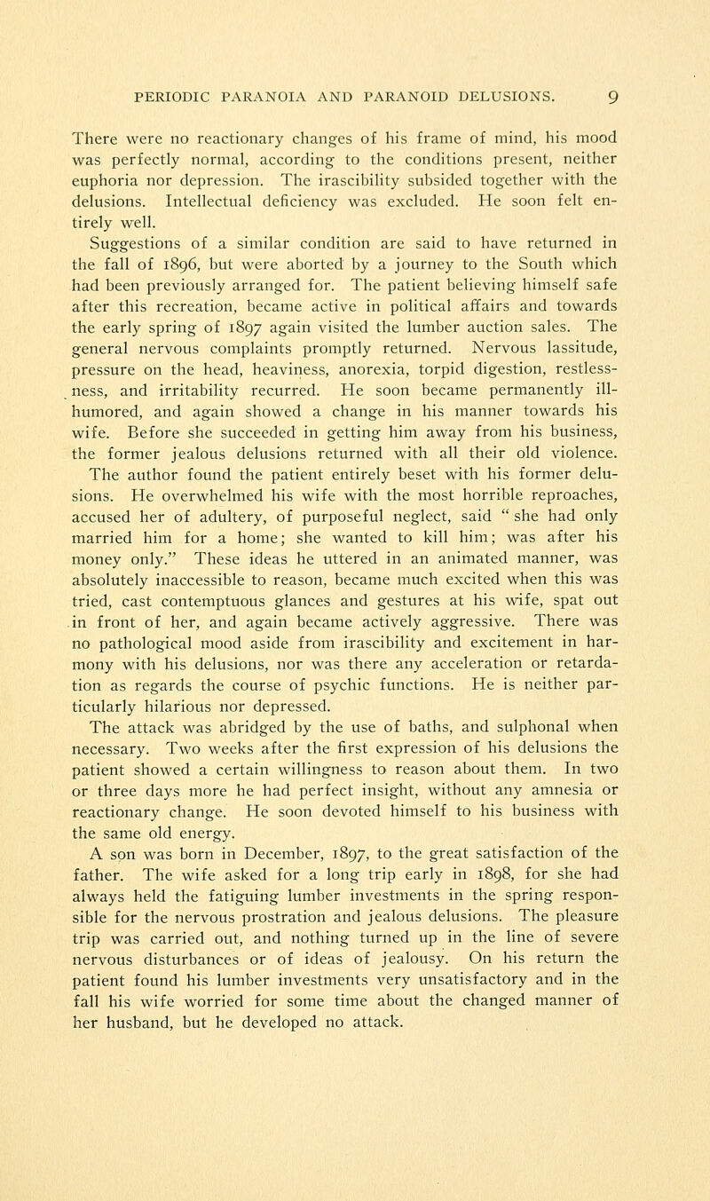 There were no reactionary changes of his frame of mind, his mood was perfectly normal, according to the conditions present, neither euphoria nor depression. The irascibility subsided together with the delusions. Intellectual deficiency was excluded. He soon felt en- tirely well. Suggestions of a similar condition are said to have returned in the fall of 1896, but were aborted by a journey to the South which had been previously arranged for. The patient believing himself safe after this recreation, became active in political affairs and towards the early spring of 1897 again visited the lumber auction sales. The general nervous complaints promptly returned. Nervous lassitude, pressure on the head, heaviness, anorexia, torpid digestion, restless- ness, and irritability recurred. He soon became permanently ill- humored, and again showed a change in his manner towards his wife. Before she succeeded in getting him away from his business, the former jealous delusions returned with all their old violence. The author found the patient entirely beset with his former delu- sions. He overwhelmed his wife with the most horrible reproaches, accused her of adultery, of purposeful neglect, said  she had only married him for a home; she wanted to kill him; was after his money only. These ideas he uttered in an animated manner, was absolutely inaccessible to reason, became much excited when this was tried, cast contemptuous glances and gestures at his wife, spat out in front of her, and again became actively aggressive. There was no pathological mood aside from irascibility and excitement in har- mony with his delusions, nor was there any acceleration or retarda- tion as regards the course of psychic functions. He is neither par- ticularly hilarious nor depressed. The attack was abridged by the use of baths, and sulphonal when necessary. Two weeks after the first expression of his delusions the patient showed a certain willingness to reason about them. In two or three days more he had perfect insight, without any amnesia or reactionary change. He soon devoted himself to his business with the same old energy. A son was born in December, 1897, to the great satisfaction of the father. The wife asked for a long trip early in 1898, for she had always held the fatiguing lumber investments in the spring respon- sible for the nervous prostration and jealous delusions. The pleasure trip was carried out, and nothing turned up in the line of severe nervous disturbances or of ideas of jealousy. On his return the patient found his lumber investments very unsatisfactory and in the fall his wife worried for some time about the changed manner of her husband, but he developed no attack.