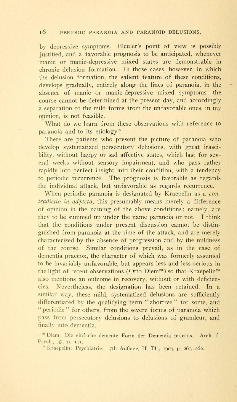 by depressive symptoms. Bleuler's point of view is possibly justified, and a favorable prognosis to be anticipated, whenever manic or manic-depressive mixed states are demonstrable in chronic delusion formation. In those cases, however, in which the delusion formation, the salient feature of these conditions, develops gradually, entirely along the lines of paranoia, in the absence of manic or manic-depressive mixed symptoms—the course cannot be determined at the present day, and accordingly a separation of the mild forms from the unfavorable ones, in my opinion, is not feasible. What do we learn from these observations with reference to paranoia and to its etiology? There are patients who present the picture of paranoia who develop systematized persecutory delusions, with great irasci- bility, without happy or sad affective states, which last for sev- eral weeks without sensory impairment, and who pass rather rapidly into perfect insight into their condition, with a tendency to periodic recurrence. The prognosis is favorable as regards the individual attack, but unfavorable as regards recurrence. When periodic paranoia is designated by Kraepelin as a co)i- tradictio in adjecto, this presumably means merely a difference of opinion in the naming of the above conditions; namely, are they to be summed up under the name paranoia or not. I think that the conditions under present discussion cannot be distin- guished from paranoia at the time of the attack, and are merely characterized by the absence of progression and by the mildness of the course. Similar conditions prevail, as in the case of dementia praecox, the character of which was formerly assumed to be invariably unfavorable, but appears less and less serious in the light of recent observations (Otto Diem'^) so that Kraepelin^* also mentions an outcome in recovery, without or with deficien- cies. Nevertheless, the designation has been retained. In a similar way, these mild, systematized delusions are sufficiently differentiated by the qualifying term  abortive  for some, and  periodic  for others, from the severe forms of paranoia which pass from persecutory delusions to delusions of grandeur, and finally into dementia. ^ Diem: Die einfache demente Form der Dementia praecox. Arch. f. Psych., 37, p. III. Kraei)clin: Psychiatric. 7th Auflage, II. Th., 1904, p. 261, 262.