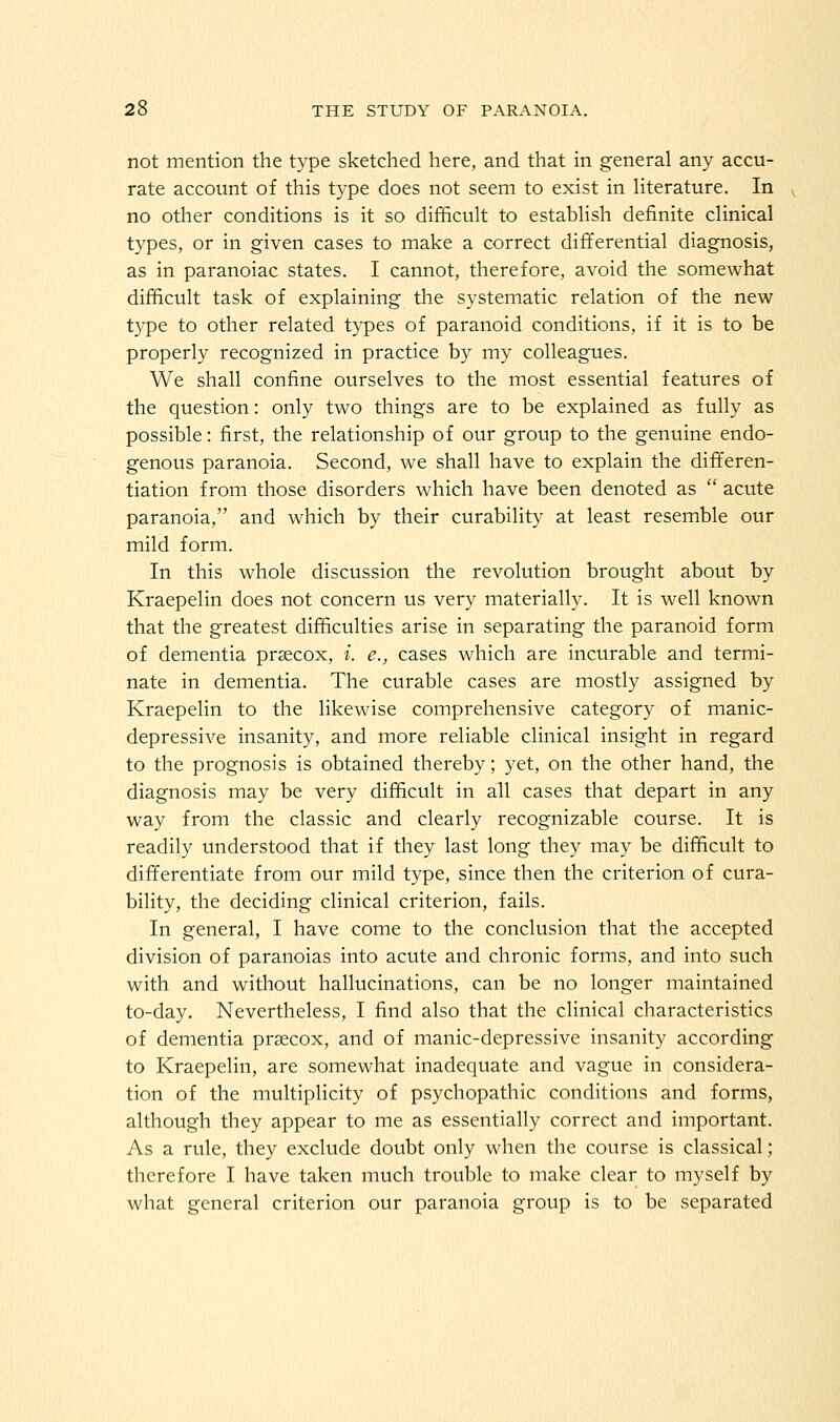 not mention the type sketched here, and that in general any accu- rate account of this type does not seem to exist in literature. In no other conditions is it so difficult to establish definite clinical types, or in given cases to make a correct differential diagnosis, as in paranoiac states. I cannot, therefore, avoid the somewhat difficult task of explaining the systematic relation of the new type to other related types of paranoid conditions, if it is to be properly recognized in practice by my colleagues. We shall confine ourselves to the most essential features of the question: only two things are to be explained as fully as possible: first, the relationship of our group to the genuine endo- genous paranoia. Second, we shall have to explain the differen- tiation from those disorders which have been denoted as  acute paranoia, and which by their curability at least resemble our mild form. In this whole discussion the revolution brought about by Kraepelin does not concern us very materially. It is well known that the greatest difficulties arise in separating the paranoid form of dementia prascox, i. e., cases which are incurable and termi- nate in dementia. The curable cases are mostly assigned by Kraepelin to the likewise comprehensive category of manic- depressive insanity, and more reliable clinical insight in regard to the prognosis is obtained thereby; yet, on the other hand, the diagnosis may be very difficult in all cases that depart in any way from the classic and clearly recognizable course. It is readily understood that if they last long they may be difficult to differentiate from our mild type, since then the criterion of cura- bility, the deciding clinical criterion, fails. In general, I have come to the conclusion that the accepted division of paranoias into acute and chronic forms, and into such with and without hallucinations, can be no longer maintained to-day. Nevertheless, I find also that the clinical characteristics of dementia prsecox, and of manic-depressive insanity according to Kraepelin, are somewhat inadequate and vague in considera- tion of the multiplicity of psychopathic conditions and forms, although they appear to me as essentially correct and important. As a rule, they exclude doubt only when the course is classical; therefore I have taken much trouble to make clear to myself by what general criterion our paranoia group is to be separated