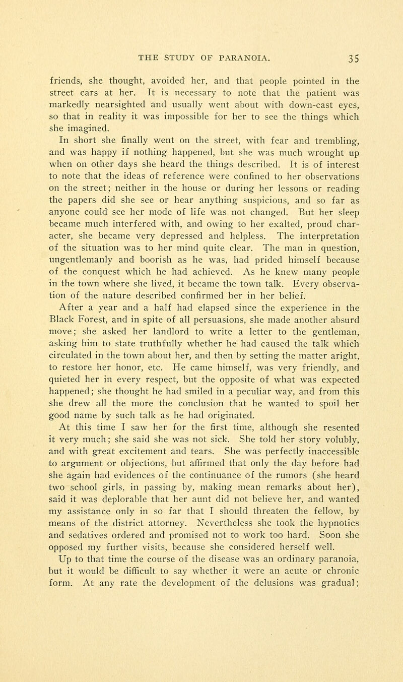 friends, she thought, avoided her, and that people pointed in the street cars at her. It is necessary to note that the patient was markedly nearsighted and usually went about with down-cast eyes, so that in reality it was impossible for her to see the things which she imagined. In short she finally went on the street, with fear and trembling, and was happy if nothing happened, but she was much wrought up when on other days she heard the things described. It is of interest to note that the ideas of reference were confined to her observations on the street; neither in the house or during her lessons or reading the papers did she see or hear anything suspicious, and so far as anyone could see her mode of life was not changed. But her sleep became much interfered with, and owing to her exalted, proud char- acter, she became very depressed and helpless. The interpretation of the situation was to her mind quite clear. The man in question, ungentlemanly and boorish as he was, had prided himself because of the conquest which he had achieved. As he knew many people in the town where she lived, it became the town talk. Every observa- tion of the nature described confirmed her in her belief. After a year and a half had elapsed since the experience in the Black Forest, and in spite of all persuasions, she made another absurd move; she asked her landlord to write a letter to the gentleman, asking him to state truthfully whether he had caused the talk which circulated in the town about her, and then by setting the matter aright, to restore her honor, etc. He came himself, was very friendly, and quieted her in every respect, but the opposite of what was expected happened; she thought he had smiled in a peculiar way, and from this she drew all the more the conclusion that he wanted to spoil her good name by such talk as he had originated. At this time I saw her for the first time, although she resented it very much; she said she was not sick. She told her story volubly, and with great excitement and tears. She was perfectly inaccessible to argument or objections, but affirmed that only the day before had she again had evidences of the continuance of the rumors (she heard two school girls, in passing by, making mean remarks about her), said it was deplorable that her aunt did not believe her, and wanted my assistance only in so far that I should threaten the fellow, by means of the district attorney. Nevertheless she took the hypnotics and sedatives ordered and promised not to work too hard. Soon she opposed my further visits, because she considered herself well. Up to that time the course of the disease was an ordinary paranoia, but it would be difficult to say whether it were an acute or chronic form. At any rate the development of the delusions was gradual;