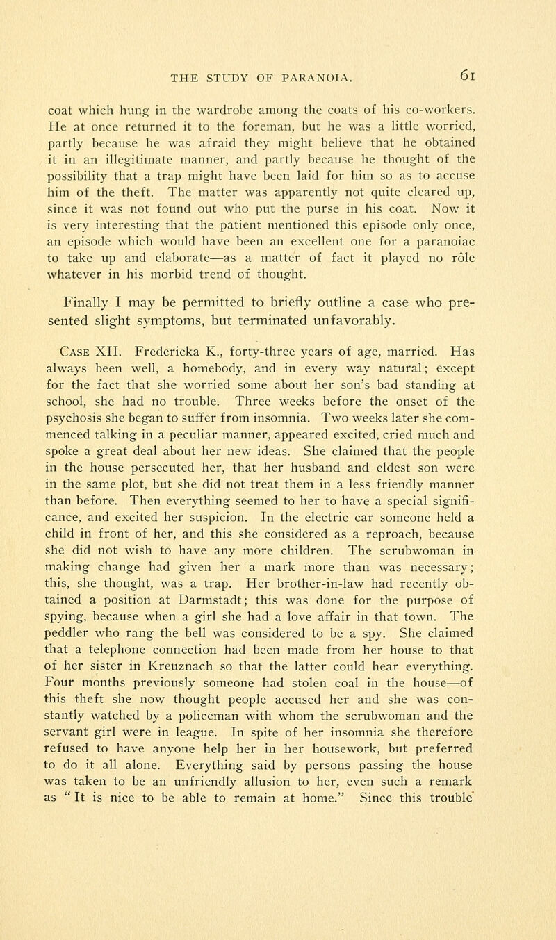 coat which hung in the wardrobe among the coats of his co-workers. He at once returned it to the foreman, but he was a httle worried, partly because he was afraid they might beUeve that he obtained it in an illegitimate manner, and partly because he thought of the possibility that a trap might have been laid for him so as to accuse him of the theft. The matter was apparently not quite cleared up, since it was not found out who put the purse in his coat. Now it is very interesting that the patient mentioned this episode only once, an episode which would have been an excellent one for a paranoiac to take up and elaborate—as a matter of fact it played no role whatever in his morbid trend of thought. Finally I may be permitted to briefly outline a case who pre- sented slight symptoms, but terminated unfavorably. Case XII. Fredericka K., forty-three years of age, married. Has always been well, a homebody, and in every way natural; except for the fact that she worried some about her son's bad standing at school, she had no trouble. Three weeks before the onset of the psychosis she began to suffer from insomnia. Two weeks later she com- menced talking in a peculiar manner, appeared excited, cried much and spoke a great deal about her new ideas. She claimed that the people in the house persecuted her, that her husband and eldest son were in the same plot, but she did not treat them in a less friendly manner than before. Then everything seemed to her to have a special signifi- cance, and excited her suspicion. In the electric car someone held a child in front of her, and this she considered as a reproach, because she did not wish to have any more children. The scrubwoman in making change had given her a mark more than was necessary; this, she thought, was a trap. Her brother-in-law had recently ob- tained a position at Darmstadt; this was done for the purpose of spying, because when a girl she had a love affair in that town. The peddler who rang the bell was considered to be a spy. She claimed that a telephone connection had been made from her house to that of her sister in Kreuznach so that the latter could hear everything. Four months previously someone had stolen coal in the house—of this theft she now thought people accused her and she was con- stantly watched by a policeman with whom the scrubwoman and the servant girl were in league. In spite of her insomnia she therefore refused to have anyone help her in her housework, but preferred to do it all alone. Everything said by persons passing the house was taken to be an unfriendly allusion to her, even such a remark as  It is nice to be able to remain at home. Since this trouble'