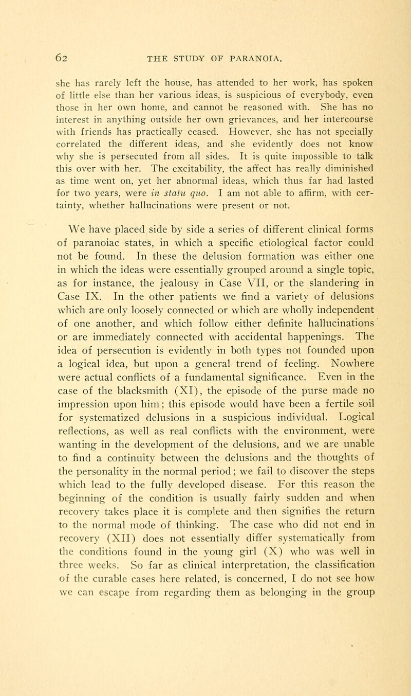 she has rarely left the house, has attended to her work, has spoken of little else than her various ideas, is suspicious of everybody, even those in her own home, and cannot be reasoned with. She has no interest in anything outside her own grievances, and her intercourse with friends has practically ceased. However, she has not specially correlated the different ideas, and she evidently does not know why she is persecuted from all sides. It is quite impossible to talk this over with her. The excitability, the affect has really diminished as time went on, yet her abnormal ideas, which thus far had lasted for two years, were in statu quo. I am not able to affirm, with cer- tainty, whether hallucinations were present or not. We have placed side by side a series of different clinical forms of paranoiac states, in which a specific etiological factor could not be found. In these the delusion formation was either one in which the ideas were essentially grouped around a single topic, as for instance, the jealousy in Case VII, or the slandering in Case IX. In the other patients we find a variety of delusions which are only loosely connected or which are wholly independent of one another, and which follow either definite hallucinations or are immediately connected with accidental happenings. The idea of persecution is evidently in both types not founded upon a logical idea, but upon a general trend of feeling. Nowhere were actual conflicts of a fundamental significance. Even in the case of the blacksmith (XI), the episode of the purse made no impression upon him; this episode would have been a fertile soil for systematized delusions in a suspicious individual. Logical reflections, as well as real conflicts with the environment, were wanting in the development of the delusions, and we are unable to find a continuity between the delusions and the thoughts of the personality in the normal period; we fail to discover the steps which lead to the fully developed disease. For this reason the beginning of the condition is usually fairly sudden and when recovery takes place it is complete and then signifies the return to the normal mode of thinking. The case who did not end in recovery (XII) does not essentially differ systematically from the conditions found in the young girl (X) who was well in three weeks. So far as clinical interpretation, the classification of the curable cases here related, is concerned, I do not see how we can escape from regarding them as belonging in the group