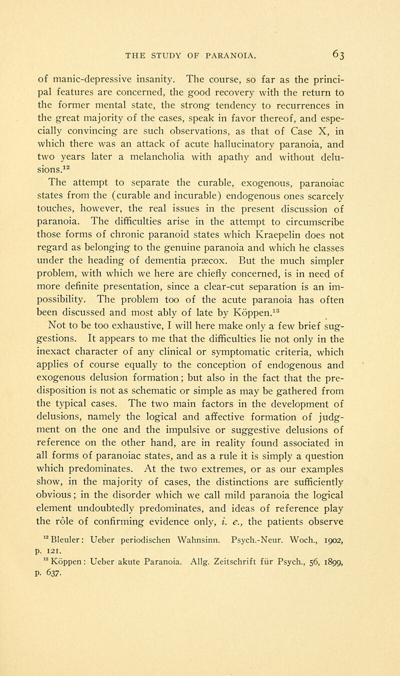 of manic-depressive insanity. The course, so far as the princi- pal features are concerned, the good recovery with the return to the former mental state, the strong tendency to recurrences in the great majority of the cases, speak in favor thereof, and espe- cially convincing are such observations, as that of Case X, in which there was an attack of acute hallucinatory paranoia, and two years later a melancholia with apathy and without delu- sions.^^ The attempt to separate the curable, exogenous, paranoiac states from the (curable and incurable) endogenous ones scarcely touches, however, the real issues in the present discussion of paranoia. The difficulties arise in the attempt to circumscribe those forms of chronic paranoid states which Kraepelin does not regard as belonging to the genuine paranoia and which he classes under the heading of dementia praecox. But the much simpler problem, with which we here are chiefly concerned, is in need of more definite presentation, since a clear-cut separation is an im- possibility. The problem too of the acute paranoia has often been discussed and most ably of late by Koppen.^^ Not to be too exhaustive, I will here make only a few brief sug- gestions. It appears to me that the difficulties lie not only in the inexact character of any clinical or symptomatic criteria, which applies of course equally to the conception of endogenous and exogenous delusion formation; but also in the fact that the pre- disposition is not as schematic or simple as may be gathered from the typical cases. The two main factors in the development of delusions, namely the logical and affective formation of judg- ment on the one and the impulsive or suggestive delusions of reference on the other hand, are in reality found associated in all forms of paranoiac states, and as a rule it is simply a question which predominates. At the two extremes, or as our examples show, in the majority of cases, the distinctions are sufficiently obvious; in the disorder which we call mild paranoia the logical element undoubtedly predominates, and ideas of reference play the role of confirming evidence only, i. e., the patients observe Bleuler: Ueber periodischen Wahnsinn. Psych.-Neur. Woch., 1902, p. 121.  Koppen: Ueber akute Paranoia. Allg. Zeitschrift fiir Psych., 56, 1899, p. 637.