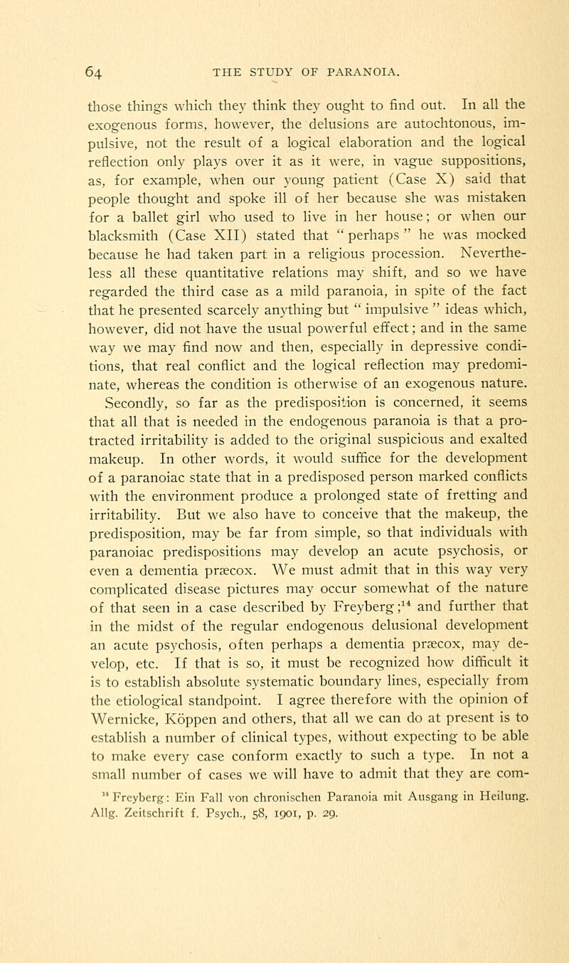 those things which they think they ought to find out. In all the exogenous forms, however, the delusions are autochtonous, im- pulsive, not the result of a logical elaboration and the logical reflection only plays over it as it were, in vague suppositions, as, for example, when our young patient (Case X) said that people thought and spoke ill of her because she was mistaken for a ballet girl who used to live in her house; or when our blacksmith (Case XII) stated that perhaps he was mocked because he had taken part in a religious procession. Neverthe- less all these quantitative relations may shift, and so we have regarded the third case as a mild paranoia, in spite of the fact that he presented scarcely anything but  impulsive  ideas which, however, did not have the usual powerful effect; and in the same way we may find now and then, especially in depressive condi- tions, that real conflict and the logical reflection may predomi- nate, whereas the condition is otherwise of an exogenous nature. Secondly, so far as the predisposition is concerned, it seems that all that is needed in the endogenous paranoia is that a pro- tracted irritability is added to the original suspicious and exalted makeup. In other words, it would suffice for the development of a paranoiac state that in a predisposed person marked conflicts with the environment produce a prolonged state of fretting and irritability. But we also have to conceive that the makeup, the predisposition, may be far from simple, so that individuals with paranoiac predispositions may develop an acute psychosis, or even a dementia prsecox. We must admit that in this way very complicated disease pictures may occur somewhat of the nature of that seen in a case described by Freyberg ;^* and further that in the midst of the regular endogenous delusional development an acute psychosis, often perhaps a dementia prascox, may de- velop, etc. If that is so, it must be recognized how difficult it is to establish absolute systematic boundary lines, especially from the etiological standpoint. I agree therefore with the opinion of Wernicke, Koppen and others, that all we can do at present is to establish a number of clinical types, without expecting to be able to make every case conform exactly to such a type. In not a small number of cases we will have to admit that they are com-  Freyberg: Ein Fall von chronischen Paranoia mit Ausgang in Heilung. Allg. Zeitschrift f. Psych., 58, 1901, p. 29.