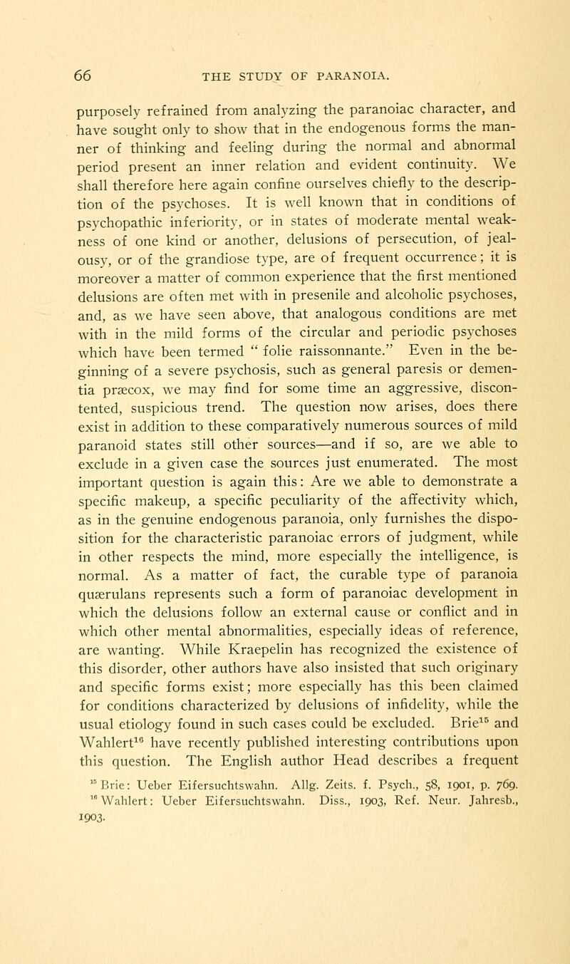 purposely refrained from analyzing the paranoiac character, and have sought only to show that in the endogenous forms the man- ner of thinking and feeling during the normal and abnormal period present an inner relation and evident continuity. We shall therefore here again confine ourselves chiefly to the descrip- tion of the psychoses. It is well known that in conditions of psychopathic inferiority, or in states of moderate mental weak- ness of one kind or another, delusions of persecution, of jeal- ousy, or of the grandiose type, are of frequent occurrence; it is moreover a matter of common experience that the first mentioned delusions are often met with in presenile and alcoholic psychoses, and, as we have seen above, that analogous conditions are met with in the mild forms of the circular and periodic psychoses which have been termed  folie raissonnante. Even in the be- ginning of a severe psychosis, such as general paresis or demen- tia prsecox, we may find for some time an aggressive, discon- tented, suspicious trend. The question now arises, does there exist in addition to these comparatively numerous sources of mild paranoid states still other sources—and if so, are we able to exclude in a given case the sources just enumerated. The most important question is again this: Are we able to demonstrate a specific makeup, a specific peculiarity of the afifectivity which, as in the genuine endogenous paranoia, only furnishes the dispo- sition for the characteristic paranoiac errors of judgment, while in other respects the mind, more especially the intelligence, is normal. As a matter of fact, the curable type of paranoia quserulans represents such a form of paranoiac development in which the delusions follow an external cause or conflict and in which other mental abnormalities, especially ideas of reference, are wanting. While Kraepelin has recognized the existence of this disorder, other authors have also insisted that such originary and specific forms exist; more especially has this been claimed for conditions characterized by delusions of infidelity, while the usual etiology found in such cases could be excluded. Brie^^ and Wahlert^ have recently published interesting contributions upon this question. The English author Head describes a frequent Brie: Ueber Eifersuchtswahn. Allg. Zeits. f. Psych., 58, 1901, p. 769. Wahlert: Ueber Eifersuchtswahn. Diss., 1903, Ref. Neur. Jahresb., 1903.