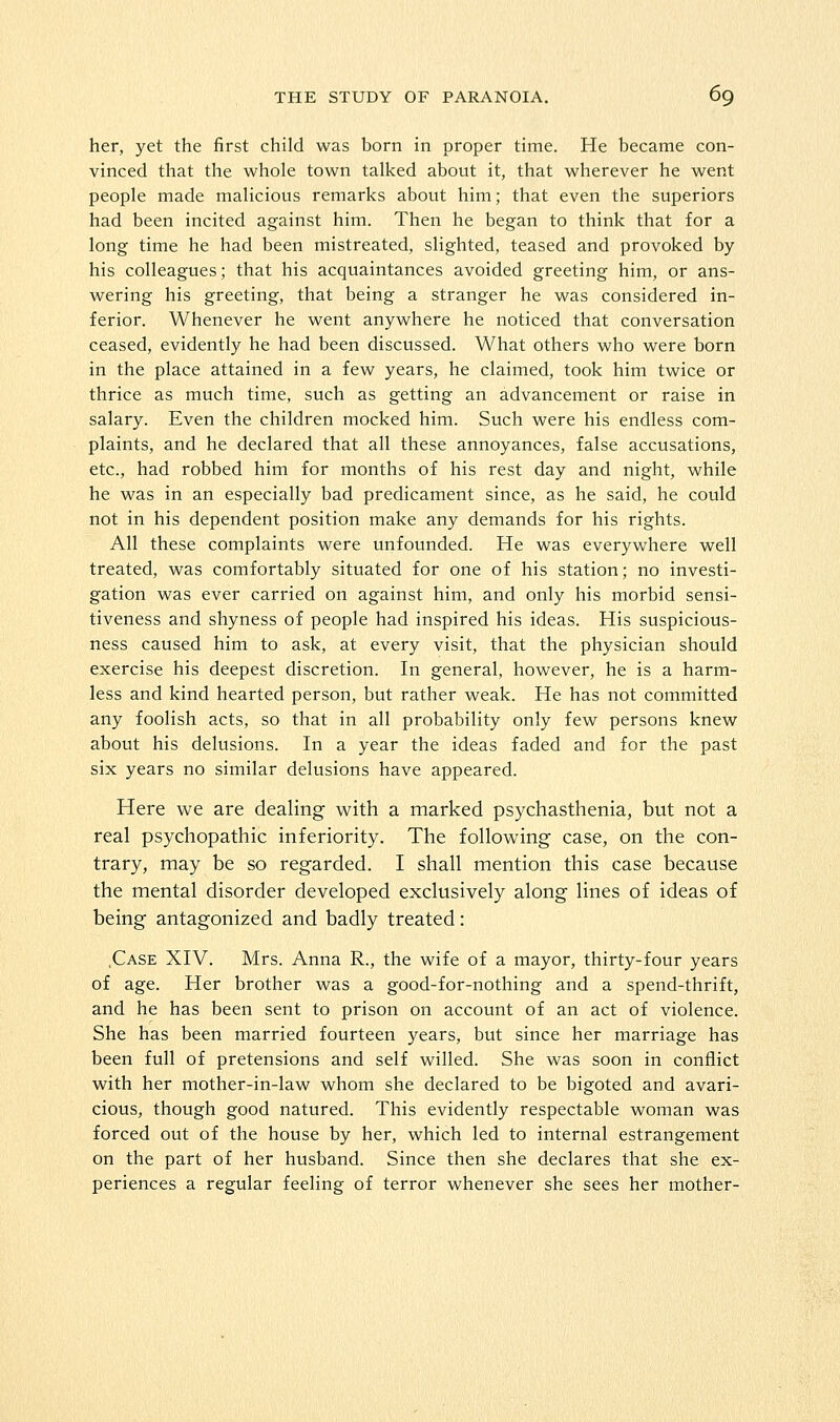 her, yet the first child was born in proper time. He became con- vinced that the whole town talked about it, that wherever he went people made malicious remarks about him; that even the superiors had been incited against him. Then he began to think that for a long time he had been mistreated, slighted, teased and provoked by his colleagues; that his acquaintances avoided greeting him, or ans- wering his greeting, that being a stranger he was considered in- ferior. Whenever he went anywhere he noticed that conversation ceased, evidently he had been discussed. What others who were born in the place attained in a few years, he claimed, took him twice or thrice as much time, such as getting an advancement or raise in salary. Even the children mocked him. Such were his endless com- plaints, and he declared that all these annoyances, false accusations, etc., had robbed him for months of his rest day and night, while he was in an especially bad predicament since, as he said, he could not in his dependent position make any demands for his rights. All these complaints were unfounded. He was everywhere well treated, was comfortably situated for one of his station; no investi- gation was ever carried on against him, and only his morbid sensi- tiveness and shyness of people had inspired his ideas. His suspicious- ness caused him to ask, at every visit, that the physician should exercise his deepest discretion. In general, however, he is a harm- less and kind hearted person, but rather weak. He has not committed any foolish acts, so that in all probability only few persons knew about his delusions. In a year the ideas faded and for the past six years no similar delusions have appeared. Here we are dealing- with a marked psychasthenia, but not a real psychopathic inferiority. The following case, on the con- trary, may be so regarded. I shall mention this case because the mental disorder developed exclusively along lines of ideas of being antagonized and badly treated: .Case XIV. Mrs. Anna R., the wife of a mayor, thirty-four years of age. Her brother was a good-for-nothing and a spend-thrift, and he has been sent to prison on account of an act of violence. She has been married fourteen years, but since her marriage has been full of pretensions and self willed. She was soon in conflict with her mother-in-law whom she declared to be bigoted and avari- cious, though good natured. This evidently respectable woman was forced out of the house by her, which led to internal estrangement on the part of her husband. Since then she declares that she ex- periences a regular feeling of terror whenever she sees her mother-