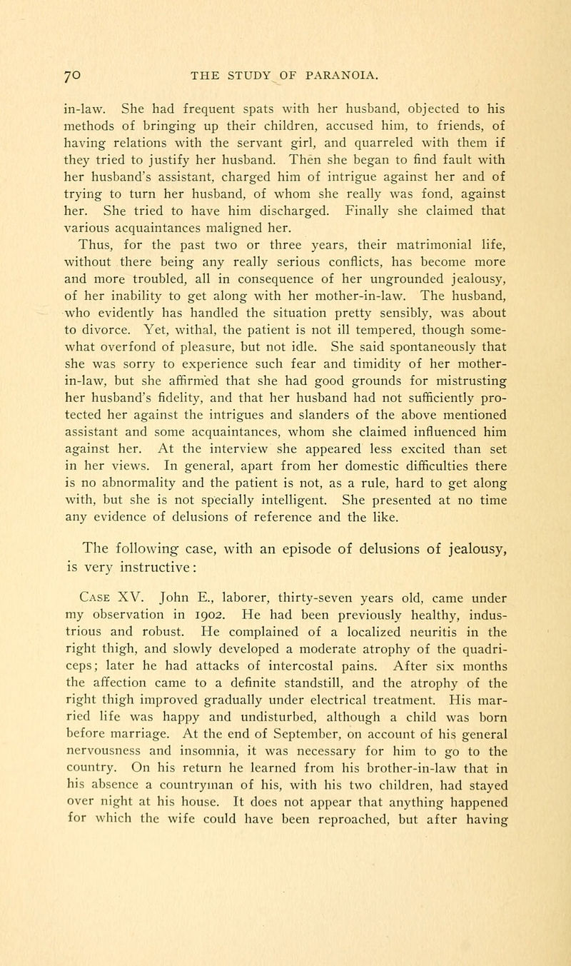 in-law. She had frequent spats with her husband, objected to his methods of bringing up their children, accused him, to friends, of having relations with the servant girl, and quarreled with them if they tried to justify her husband. Then she began to find fault with her husband's assistant, charged him of intrigue against her and of trying to turn her husband, of whom she really was fond, against her. She tried to have him discharged. Finally she claimed that various acquaintances maligned her. Thus, for the past two or three years, their matrimonial life, without there being any really serious conflicts, has become more and more troubled, all in consequence of her ungrounded jealousy, of her inability to get along with her mother-in-law. The husband, who evidently has handled the situation pretty sensibly, was about to divorce. Yet, withal, the patient is not ill tempered, though some- what overfond of pleasure, but not idle. She said spontaneously that she was sorry to experience such fear and timidity of her mother- in-law, but she affirmed that she had good grounds for mistrusting her husband's fidelity, and that her husband had not sufficiently pro- tected her against the intrigues and slanders of the above mentioned assistant and some acquaintances, whom she claimed influenced him against her. At the interview she appeared less excited than set in her views. In general, apart from her domestic difficulties there is no abnormality and the patient is not, as a rule, hard to get along with, but she is not specially intelligent. She presented at no time any evidence of delusions of reference and the like. The following case, with an episode of delusions of jealousy, is very instructive: Case XV. John E., laborer, thirty-seven years old, came under my observation in 1902. He had been previously healthy, indus- trious and robust. He complained of a localized neuritis in the right thigh, and slowly developed a moderate atrophy of the quadri- ceps; later he had attacks of intercostal pains. After six months the affection came to a definite standstill, and the atrophy of the right thigh improved gradually under electrical treatment. His mar- ried life was happy and undisturbed, although a child was born before marriage. At the end of September, on account of his general nervousness and insomnia, it was necessary for him to go to the country. On his return he learned from his brother-in-law that in his absence a countryman of his, with his two children, had stayed over night at his house. It does not appear that anything happened for which the wife could have been reproached, but after having
