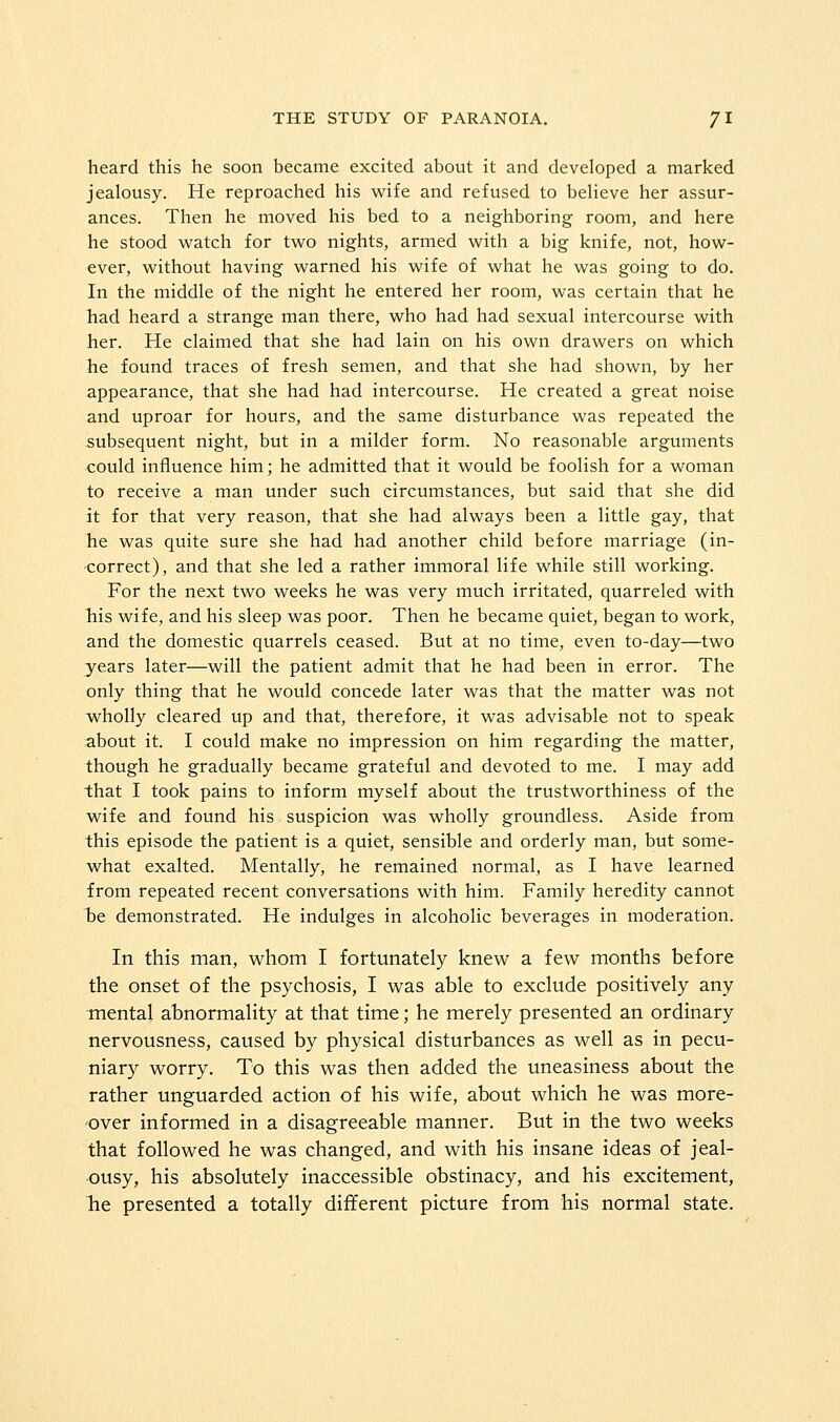 heard this he soon became excited about it and developed a marked jealousy. He reproached his wife and refused to believe her assur- ances. Then he moved his bed to a neighboring room, and here he stood watch for two nights, armed with a big knife, not, how- ever, without having warned his wife of what he was going to do. In the middle of the night he entered her room, was certain that he had heard a strange man there, who had had sexual intercourse with her. He claimed that she had lain on his own drawers on which he found traces of fresh semen, and that she had shown, by her appearance, that she had had intercourse. He created a great noise and uproar for hours, and the same disturbance was repeated the subsequent night, but in a milder form. No reasonable arguments could influence him; he admitted that it would be foolish for a woman to receive a man under such circumstances, but said that she did it for that very reason, that she had always been a little gay, that he was quite sure she had had another child before marriage (in- correct), and that she led a rather immoral life while still working. For the next two weeks he was very much irritated, quarreled with his wife, and his sleep was poor. Then he became quiet, began to work, and the domestic quarrels ceased. But at no time, even to-day—two years later—will the patient admit that he had been in error. The only thing that he would concede later was that the matter was not wholly cleared up and that, therefore, it was advisable not to speak about it. I could make no impression on him regarding the matter, though he gradually became grateful and devoted to me. I may add that I took pains to inform myself about the trustworthiness of the wife and found his suspicion was wholly groundless. Aside from this episode the patient is a quiet, sensible and orderly man, but some- what exalted. Mentally, he remained normal, as I have learned from repeated recent conversations with him. Family heredity cannot be demonstrated. He indulges in alcoholic beverages in moderation. In this man, whom I fortunately knew a few months before the onset of the psychosis, I was able to exclude positively any mental abnormality at that time; he merely presented an ordinary nervousness, caused by physical disturbances as well as in pecu- niary worry. To this was then added the uneasiness about the rather unguarded action of his wife, about which he was more- 'Over informed in a disagreeable manner. But in the two weeks that followed he was changed, and with his insane ideas of jeal- ousy, his absolutely inaccessible obstinacy, and his excitement, he presented a totally different picture from his normal state.