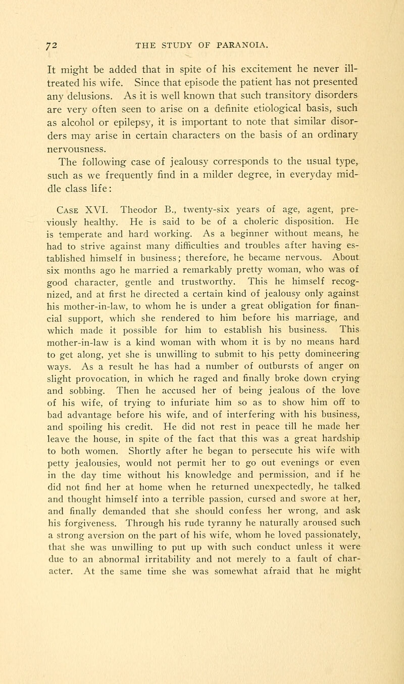 It might be added that in spite of his excitement he never ill- treated his wife. Since that episode the patient has not presented any delusions. As it is well known that such transitory disorders are very often seen to arise on a definite etiological basis, such as alcohol or epilepsy, it is important to note that similar disor- ders may arise in certain characters on the basis of an ordinary nervousness. The following case of jealousy corresponds to the usual type, such as we frequently find in a milder degree, in everyday mid- dle class life: Case XVI. Theodor B., twenty-six years of age, agent, pre- viously healthy. He is said to be of a choleric disposition. He is temperate and hard working. As a beginner without means, he had to strive against many difficulties and troubles after having es- tablished himself in business; therefore, he became nervous. About six months ago he married a remarkably pretty woman, who was of good character, gentle and trustworthy. This he himself recog- nized, and at first he directed a certain kind of jealousy only against his mother-in-law, to whom he is under a great obligation for finan- cial support, which she rendered to him before his marriage, and which made it possible for him to establish his business. This mother-in-law is a kind woman with whom it is by no means hard to get along, yet she is unwilling to submit to his petty domineering ways. As a result he has had a number of outbursts of anger on slight provocation, in which he raged and finally broke down crying and sobbing. Then he accused her of being jealous of the love of his wife, of trying to infuriate him so as to show him off to bad advantage before his wife, and of interfering with his business, and spoiling his credit. He did not rest in peace till he made her leave the house, in spite of the fact that this was a great hardship to both women. Shortly after he began to persecute his wife with petty jealousies, would not permit her to go out evenings or even in the day time without his knowledge and permission, and if he did not find her at home when he returned unexpectedly, he talked and thought himself into a terrible passion, cursed and swore at her, and finally demanded that she should confess her wrong, and ask his forgiveness. Through his rude tyranny he naturally aroused such a strong aversion on the part of his wife, whom he loved passionately, that she was unwilling to put up with such conduct unless it were due to an abnormal irritability and not merely to a fault of char- acter. At the same time she was somewhat afraid that he might
