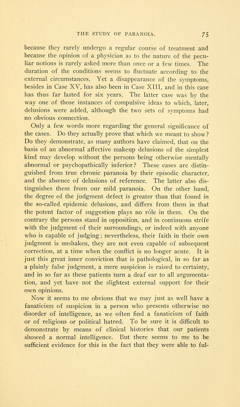 because they rarely undergo a regular course of treatment and because the opinion of a physician as to the nature of the pecu- liar notions is rarely asked more than once or a few times. The duration of the conditions seems to fluctuate according to the external circumstances. Yet a disappearance of the symptoms, besides in Case XV, has also been in Case XIII, and in this case has thus far lasted for six years. The latter case was by the way one of those instances of compulsive ideas to which, later, delusions were added, although the two sets of symptoms had no obvious connection. Only a few words more regarding the general significance of the cases. Do they actually prove that which we meant to show ? Do they demonstrate, as many authors have claimed, that on the basis of an abnormal affective makeup delusions of the simplest kind may develop without the persons being otherwise mentally abnormal or psychopathically inferior? These cases are distin- guished from true chronic paranoia by their episodic character, and the absence of delusions of reference. The latter also dis- tinguishes them from our mild paranoia. On the other hand, the degree of the judgment defect is greater than that found in the so-called epidemic delusions, and differs from them in that the potent factor of suggestion plays no role in them. On the contrary the persons stand in opposition, and in continuous strife with the judgment of their surroundings, or indeed with anyone who is capable of judging; nevertheless, their faith in their own judgment is unshaken, they are not even capable of subsequent correction, at a time when the conflict is no longer acute. It is just this great inner conviction that is pathological, in so far as a plainly false judgment, a mere suspicion is raised to certainty, and in so far as these patients turn a deaf ear to all argumenta- tion, and yet have not the slightest external support for their own opinions. Now it seems to me obvious that we may just as well have a fanaticism of suspicion in a person who presents otherwise no disorder of intelligence, as we often find a fanaticism of faith or of religious or political hatred. To be sure it is difficult to demonstrate by means of clinical histories that our patients showed a normal intelligence. But there seems to me to be sufficient evidence for this in the fact that they were able to ful-