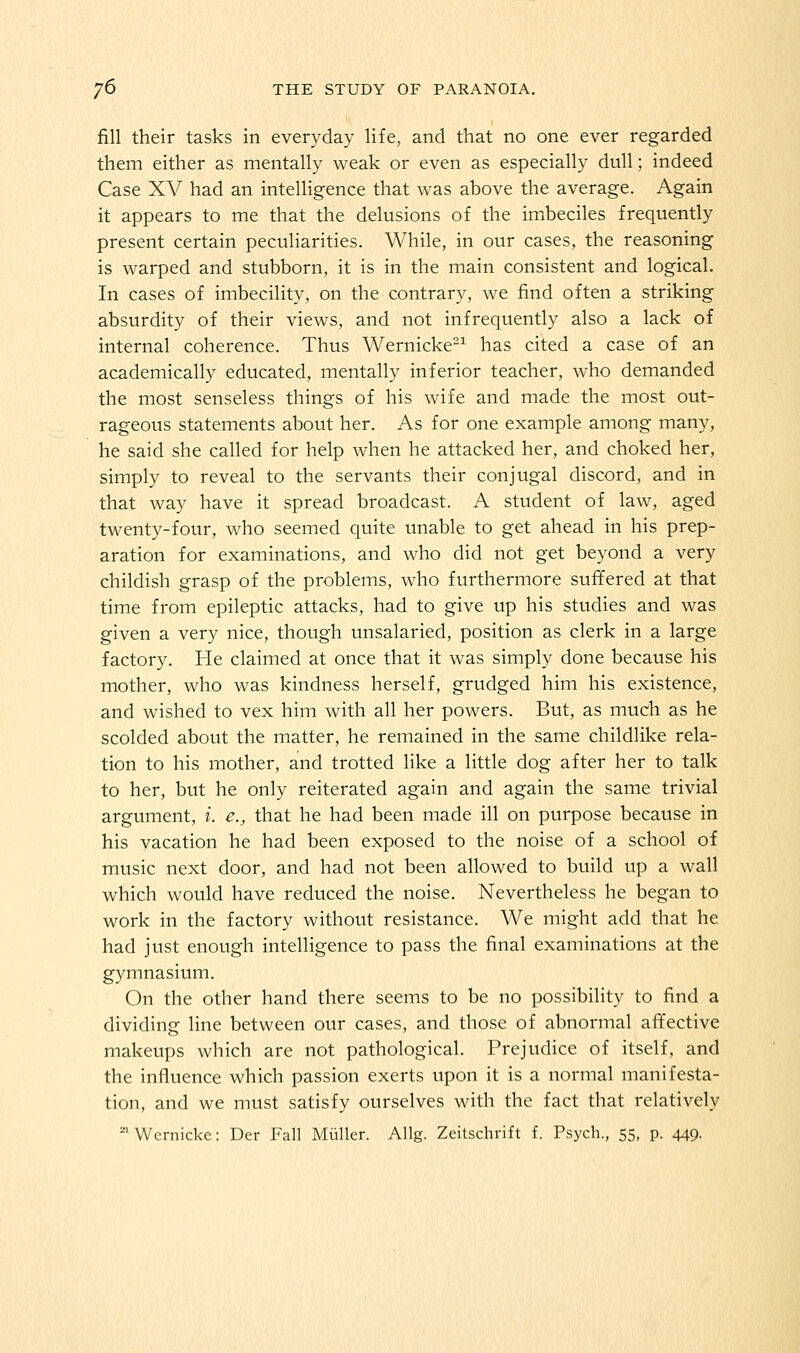 fill their tasks in everyday life, and that no one ever regarded them either as mentally weak or even as especially dull; indeed Case XV had an intelligence that was above the average. Again it appears to me that the delusions of the imibeciles frequently present certain peculiarities. While, in our cases, the reasoning is warped and stubborn, it is in the main consistent and logical. In cases of imbecility, on the contrary, we find often a striking absurdity of their views, and not infrequently also a lack of internal coherence. Thus Wernicke-^ has cited a case of an academically educated, mentally inferior teacher, who demanded the most senseless things of his wife and made the most out- rageous statements about her. As for one example among many, he said she called for help when he attacked her, and choked her, simply to reveal to the servants their conjugal discord, and in that way have it spread broadcast. A student of law, aged twenty-four, who seemed quite unable to get ahead in his prep- aration for examinations, and who did not get beyond a very childish grasp of the problems, who furthermore suffered at that time from epileptic attacks, had to give up his studies and was given a very nice, though unsalaried, position as clerk in a large factory. He claimed at once that it was simply done because his mother, who was kindness herself, grudged him his existence, and wished to vex him with all her powers. But, as much as he scolded about the matter, he remained in the same childlike rela- tion to his mother, and trotted like a little dog after her to talk to her, but he only reiterated again and again the same trivial argument, i. e., that he had been made ill on purpose because in his vacation he had been exposed to the noise of a school of music next door, and had not been allowed to build up a wall which would have reduced the noise. Nevertheless he began to work in the factory without resistance. We might add that he had just enough intelligence to pass the final examinations at the gymnasium. On the other hand there seems to be no possibility to find a dividing line between our cases, and those of abnormal affective makeups which are not pathological. Prejudice of itself, and the influence which passion exerts upon it is a normal manifesta- tion, and we must satisfy ourselves with the fact that relatively Wernicke: Der Fall Miiller. Allg. Zcitschrift f. Psych., 55, p. 449.