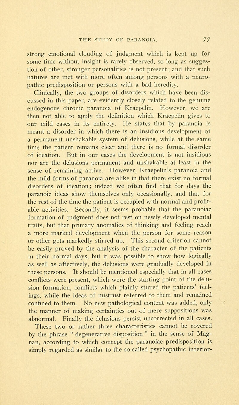 strong emotional clouding of judgment which is kept up for some time without insight is rarely observed, so long as sugges- tion of other, stronger personalities is not present; and that such natures are met with more often among persons with a neuro- pathic predisposition or persons with a bad heredity. Clinically, the two groups of disorders which have been dis- cussed in this paper, are evidently closely related to the genuine endogenous chronic paranoia of Kraepelin. However, we are then not able to apply the definition which Kraepelin gives to our mild cases in its entirety. He states that by paranoia is meant a disorder in which there is an insidious development of a permanent unshakable system of delusions, while at the same time the patient remains clear and there is no formal disorder of ideation. But in our cases the development is not insidious nor are the delusions permanent and unshakable at least in the sense of remaining active. However, Kraepelin's paranoia and the mild forms of paranoia are alike in that there exist no formal disorders of ideation; indeed we often find that for days the paranoic ideas show themselves only occasionally, and that for the rest of the time the patient is occupied with normal and profit- able activities. Secondly, it seems probable that the paranoiac formation of judgment does not rest on newly developed mental traits, but that primary anomalies of thinking and feeling reach a more marked development when the person for some reason or other gets markedly stirred up. This second criterion cannot be easily proved by the analysis of the character of the patients in their normal days, but it was possible to show how logically as well as affectively, the delusions were gradually developed in these persons. It should be mentioned especially that in all cases conflicts were present, which were the starting point of the delu- sion formation, conflicts which plainly stirred the patients' feel- ings, while the ideas of mistrust referred to them and remained confined to them. No new pathological content was added, only the manner of making certainties out of mere suppositions was abnormal. Finally the delusions persist uncorrected in all cases. These two or rather three characteristics cannot be covered by the phrase degenerative disposition in the sense of Mag- nan, according to which concept the paranoiac predisposition is simply regarded as similar to the so-called psychopathic inferior-