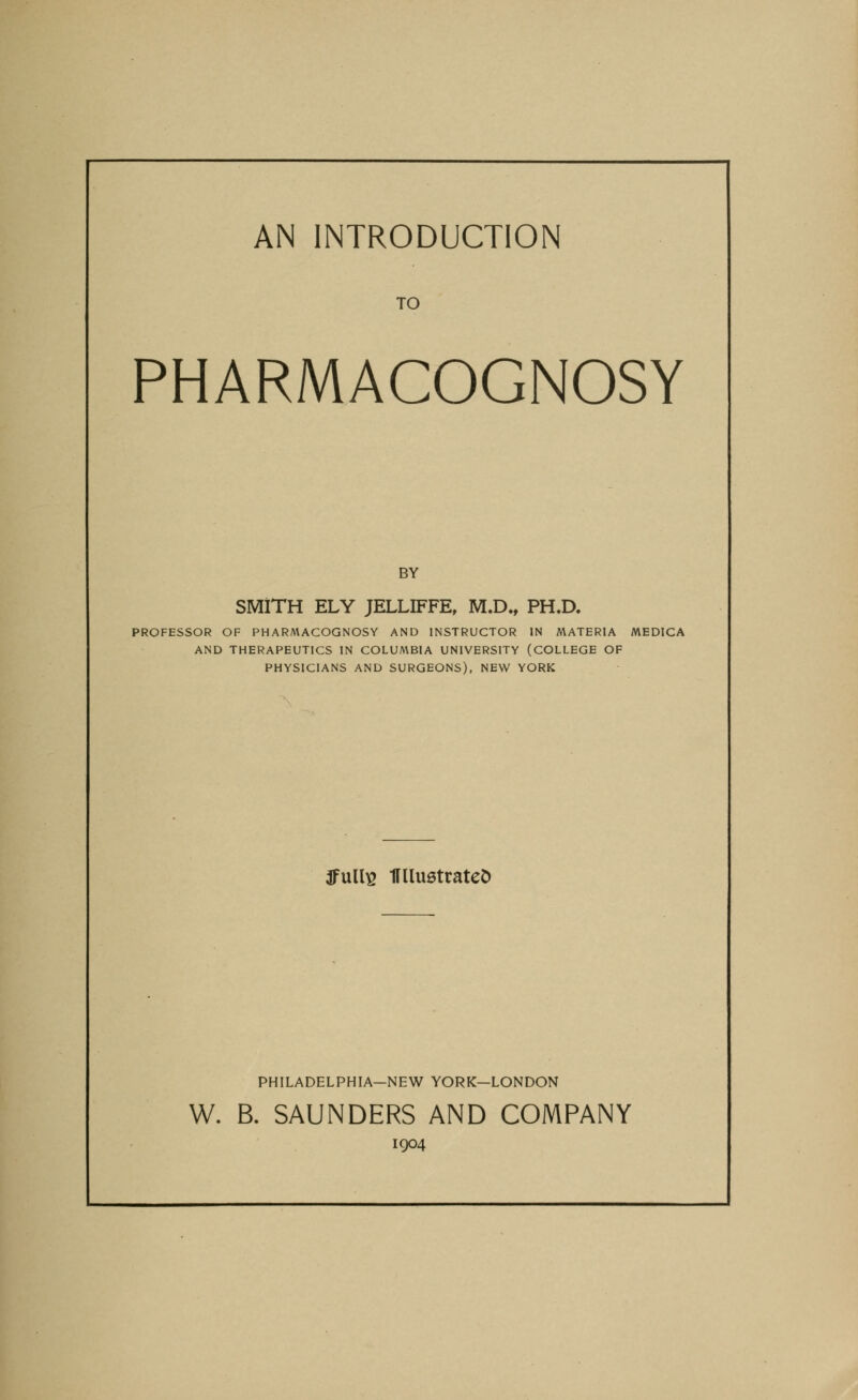 TO PHARMACOGNOSY BY SMITH ELY JELLIFFE, M,D., PH.D. PROFESSOR OF PHARMACOGNOSY AND INSTRUCTOR IN MATERIA MEDICA AND THERAPEUTICS IN COLUMBIA UNIVERSITY (COLLEGE OF PHYSICIANS AND SURGEONS), NEW YORK ilfull^ IFllustrateO PHILADELPHIA—NEW YORK—LONDON W. B. SAUNDERS AND COMPANY 1904