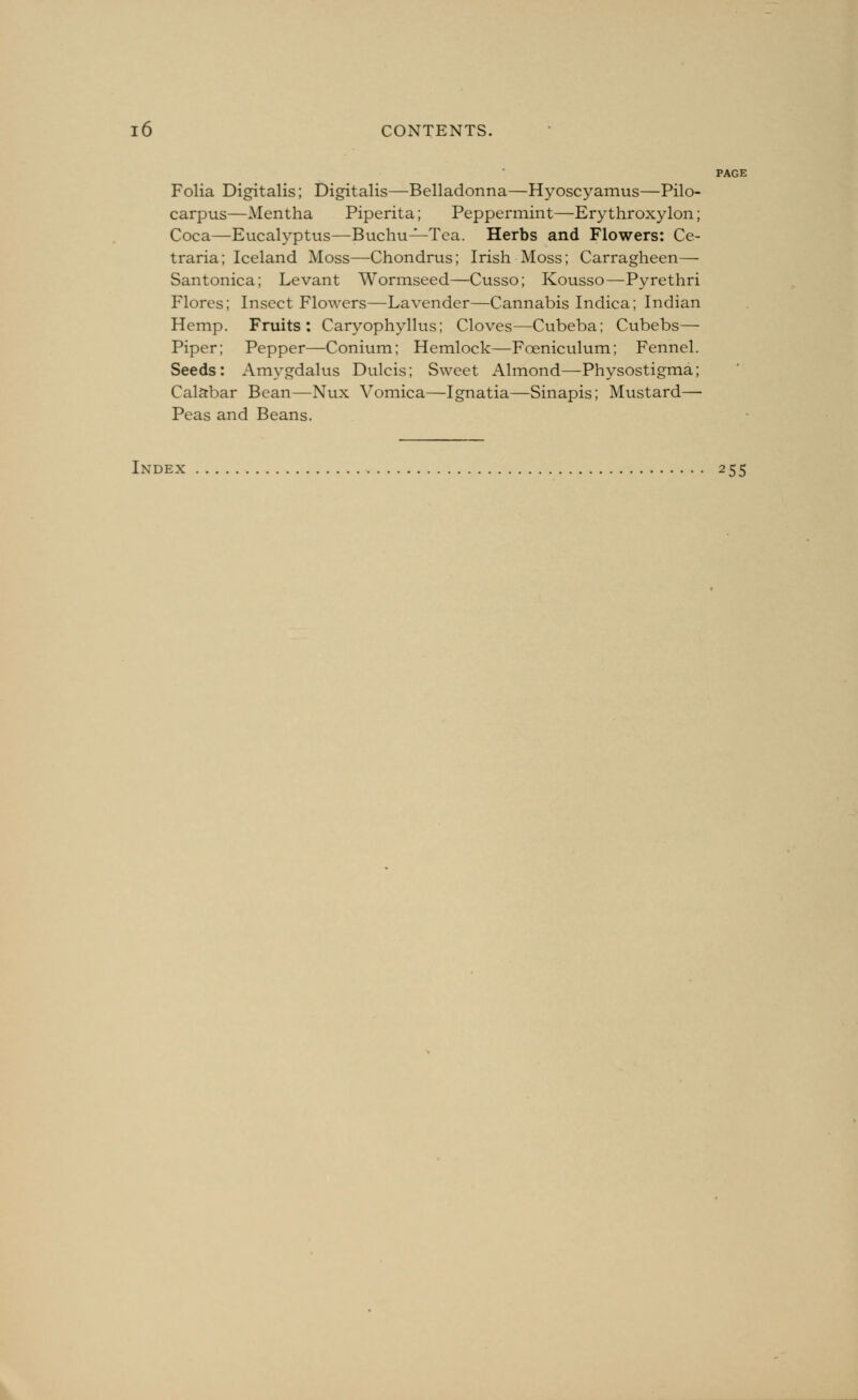 PAGE Folia Digitalis; Digitalis—Belladonna—Hyoscyamus—Pilo- carpus—Mentha Piperita; Peppermint—Ery throxylon; Coca—Eucalyptus—Buchu^Tea. Herbs and Flowers: Ce- traria; Iceland Moss—Chondrus; Irish Moss; Carragheen— Santonica; Levant Wormseed—Cusso; Kousso—Pyrethri Flores; Insect Flowers—Lavender—Cannabis Indica; Indian Hemp. Fruits: Caryophyllus; Cloves—Cubeba; Cubebs— Piper; Pepper—Conium; Hemlock—Foeniculum; Fennel. Seeds: Amygdalus Dulcis; Sweet Almond—Physostigma; Calabar Bean—Nux Vomica—Ignatia—Sinapis; Mustard— Peas and Beans. Index 255