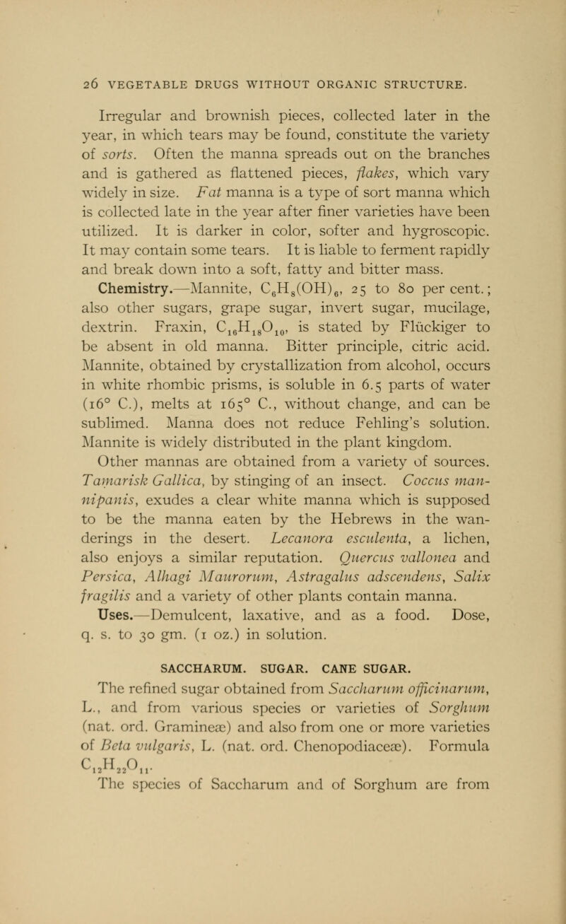 Irregular and brownish pieces, collected later in the year, in which tears may be found, constitute the variety of sorts. Often the manna spreads out on the branches and is gathered as flattened pieces, flakes, which vary widely in size. Fat manna is a type of sort manna which is collected late in the year after finer varieties have been utilized. It is darker in color, softer and hygroscopic. It may contain some tears. It is liable to ferment rapidly and break down into a soft, fatty and bitter mass. Chemistry.—Mannite, CgHs(OH)g, 25 to 80 percent.; also other sugars, grape sugar, invert sugar, mucilage, dextrin. Fraxin, C^gH^gO^o, is stated by Fliickiger to be absent in old manna. Bitter principle, citric acid. Mannite, obtained by crystallization from alcohol, occurs in white rhombic prisms, is soluble in 6.5 parts of water (16° C), melts at 165° C, without change, and can be sublimed. Manna does not reduce Fehling's solution. Mannite is widely distributed in the plant kingdom. Other mannas are obtained from a variety of sources. Tamarisk Gallica, by stinging of an insect. Coccus man- nipants, exudes a clear white manna which is supposed to be the manna eaten by the Hebrews in the wan- derings in the desert. Lecanora esculenta, a lichen, also enjoys a similar reputation. Quercus vallonea and Persica, Alhagi Maurorum, Astragalus adscendens, Salix fragilis and a variety of other plants contain manna. Uses.—Demulcent, laxative, and as a food. Dose, q. s. to 30 gm. (i oz.) in solution. SACCHARUM. SUGAR. CANE SUGAR. The refined sugar obtained from Saccharum officinarum, L., and from various species or varieties of Sorghum (nat. ord. Gramineai) and also from one or more varieties of Beta vulgaris, L. (nat. ord. ChenopodiaceaD). Formula The species of Saccharum and of Sorghum are from