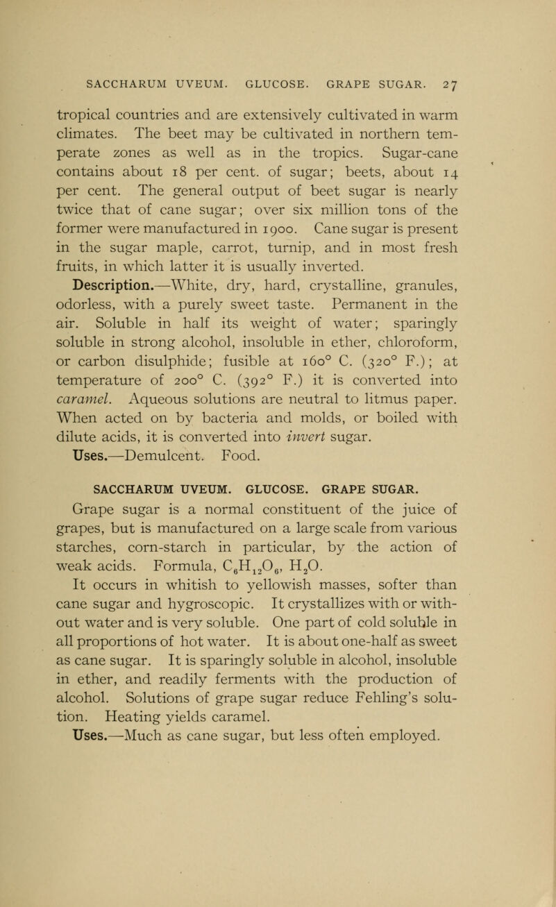 tropical countries and are extensively cultivated in warm climates. The beet may be cultivated in northern tem- perate zones as well as in the tropics. Sugar-cane contains about i8 per cent, of sugar; beets, about 14 per cent. The general output of beet sugar is nearly twice that of cane sugar; over six million tons of the former were manufactured in 1900. Cane sugar is present in the sugar maple, carrot, turnip, and in most fresh fruits, in which latter it is usually inverted. Description.—White, dry, hard, crystalline, granules, odorless, with a purely sweet taste. Permanent in the air. Soluble in half its weight of water; sparingly soluble in strong alcohol, insoluble in ether, chloroform, or carbon disulphide; fusible at 160° C. (320° F.); at temperature of 200° C. (392° F.) it is converted into caramel. Aqueous solutions are neutral to litmus paper. When acted on by bacteria and molds, or boiled with dilute acids, it is converted into invert sugar. Uses.—Demulcent. Food. SACCHARUM UVEUM. GLUCOSE. GRAPE SUGAR. Grape sugar is a normal constituent of the juice of grapes, but is manufactured on a large scale from various starches, corn-starch in particular, by the action of weak acids. Formula, Cfi^fi^y H2O. It occurs in whitish to yellowish masses, softer than cane sugar and hygroscopic. It crystallizes with or with- out water and is very soluble. One part of cold soluble in all proportions of hot water. It is about one-half as sweet as cane sugar. It is sparingly soluble in alcohol, insoluble in ether, and readily ferments with the production of alcohol. Solutions of grape sugar reduce Fehling's solu- tion. Heating yields caramel. Uses.—Much as cane sugar, but less often employed.